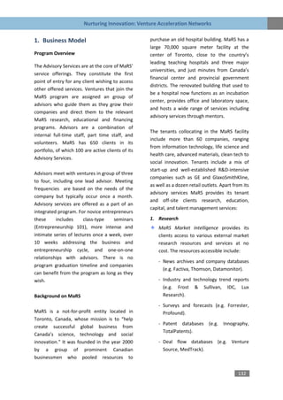Nurturing Innovation: Venture Acceleration Networks


1. Business Model                                   purchase an old hospital building. MaRS has a
                                                    large 70,000 square meter facility at the
Program Overview                                    center of Toronto, close to the country’s
                                                    leading teaching hospitals and three major
The Advisory Services are at the core of MaRS’
                                                    universities, and just minutes from Canada’s
service offerings. They constitute the first
                                                    financial center and provincial government
point of entry for any client wishing to access
                                                    districts. The renovated building that used to
other offered services. Ventures that join the
                                                    be a hospital now functions as an incubation
MaRS program are assigned an group of
                                                    center, provides office and laboratory space,
advisors who guide them as they grow their
                                                    and hosts a wide range of services including
companies and direct them to the relevant
                                                    advisory services through mentors.
MaRS research, educational and financing
programs. Advisors are a combination of
                                                    The tenants collocating in the MaRS facility
internal full-time staff, part time staff, and
                                                    include more than 60 companies, ranging
volunteers. MaRS has 650 clients in its
                                                    from information technology, life science and
portfolio, of which 100 are active clients of its
                                                    health care, advanced materials, clean tech to
Advisory Services.
                                                    social innovation. Tenants include a mix of
                                                    start-up and well-established R&D-intensive
Advisors meet with ventures in group of three
                                                    companies such as GE and GlaxoSmithKline,
to four, including one lead advisor. Meeting
                                                    as well as a dozen retail outlets. Apart from its
frequencies are based on the needs of the
                                                    advisory services MaRS provides its tenant
company but typically occur once a month.
                                                    and off-site clients research, education,
Advisory services are offered as a part of an
                                                    capital, and talent management services:
integrated program. For novice entrepreneurs
these     includes     class-type   seminars        1. Research
(Entrepreneurship 101), more intense and                MaRS Market Intelligence provides its
intimate series of lectures once a week, over           clients access to various external market
10 weeks addressing the business and                    research resources and services at no
entrepreneurship cycle, and one-on-one                  cost. The resources accessible include:
relationships with advisors. There is no
                                                        - News archives and company databases
program graduation timeline and companies
                                                          (e.g. Factiva, Thomson, Datamonitor).
can benefit from the program as long as they
wish.                                                   - Industry and technology trend reports
                                                          (e.g. Frost & Sullivan, IDC, Lux
Background on MaRS                                        Research).

                                                        - Surveys and forecasts (e.g. Forrester,
MaRS is a not-for-profit entity located in                Profound).
Toronto, Canada, whose mission is to “help
                                                        - Patent databases (e.g. Innography,
create successful global business from
                                                          TotalPatents).
Canada’s science, technology and social
innovation.” It was founded in the year 2000            - Deal flow databases (e.g. Venture
by a group of prominent Canadian                          Source, MedTrack).
businessmen who pooled resources to


                                                                                               132
 