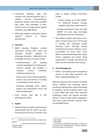 Nurturing Innovation: Venture Acceleration Networks

     Information specialists, eight staff                   types of specific funding instruments
     members with industry expertise (e.g. IT,              include:
     software, telecom, pharmaceuticals,
                                                            -   Project funding: up to USD 20,00071
     healthcare, biotech, clean tech) at MaRS
                                                                for intellectual property strategy,
     help clients take advantage of these
                                                                validation of primary market research.
     research sources to study market, identify
     customers, focus R&D efforts.                          - Investment Accelerator Fund: up to USD
                                                              50,00072 for early stage technology
     MaRS also publishes proprietary industry
                                                              development and commercialization.
     reports68    tailored    to      Ontario
     entrepreneurs.                                         The mandate of these seed funds is not to
                                                            make a financial return but to fill the gap
                                                            in funding and encourage private
2. Education
                                                            matching funds. Although funding
     MaRS Learning Programs provide                         commitment by private investors is not a
     educational services with online and                   pre-condition for these public funds,
     classroom    courses69   designed     to               MaRS maintains relationships with angels,
     encourage innovation, collaboration and                venture capitalists and private equity
     knowledge. Examples of courses include:                organizations in Canada, and advises the
     - Entrepreneurship        101:  teaching               clients to raise funds from these sources.
       essential knowledge for entrepreneurs,
       covering starting and growing a                 4. Talent Management
       company,        finance,     marketing,
                                                            MaRS is now piloting talent management
       intellectual property, etc.
                                                            services to help client companies find
     - Best practices series: Industry specialists          CEOs, marketing specialists, etc.
       present cases and lessons on strategy
       and operations of start-up firms.               MaRS also operates the Innovation Consulting
                                                       Group, codifying and conveying lessons
     - Emerging technology series: experts
                                                       learned and advising other entities attempting
       present new technological trends and
                                                       to establish a similar incubation center. Two
       business applications.
                                                       to three MaRS staff work with interested
     Some courses have             300    to   400     institutional clients and provide fee-based
     participants per week.                            services.73 Given its high visibility, delegations
                                                       from China, India and other countries often
3. Capital                                             visit the MaRS facility.

     MaRS administers a public seed funding of
     approximately USD 10 million70 per year,
     financed by the Province of Ontario. Two


68                                                     71
           http://www.marsdd.com/news-insights/mars-      CAD 20,000
                                                       72
reports/                                                  CAD 50,000
69                                                     73
                 http://www.marsdd.com/working-with-      To the inquiry of additional interviews to mentors and
mars/education/                                        beneficiaries, the interviewed VP of advisory suggested
70
   CAD 10 million                                      to set up a project in this scheme

                                                                                                         133
 