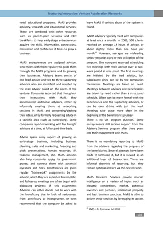 Nurturing Innovation: Venture Acceleration Networks

need educational programs. MaRS provides            leave MaRS if serious abuse of the system is
advisory, research and educational services.        found.
These are combined with other resources
such as peer-to-peer sessions and CEO                MaRS advisors typically meet with companies
breakfasts to help early-stage entrepreneurs        at least once a month. In 2009, 550 clients
acquire the skills, information, connections,       received on average 14 hours of advice, or
motivation and confidence it takes to grow a        about slightly more than one hour per
business.                                           month.82 However, averages are misleading
                                                    since companies vary in their utilization of the
MaRS entrepreneurs are assigned advisors            program. One company reported scheduling
who meets with them regularly to guide them         five meetings with their advisor over a two-
through the MaRS programs and to growing            week period at one point. The first meetings
their businesses. Advisory teams consist of         are initiated by the lead advisor, but
one lead advisor and two to three supporting        subsequent ones can be by the companies
advisors who are identified and selected by         themselves. Meetings are based on need.
the lead advisor based on the needs of the          Meetings between advisors and beneficiaries
venture. Companies reported that throughout         are driven by need rather than a structured
their    interactions     with      MaRS     they   schedule. Often can be more formal with the
accumulated additional advisors, either by          beneficiaries and the supporting advisors, or
informally meeting them at networking               can be over drinks with just the lead.
sessions in MaRS and presenting/pitching            Meetings take place more often in the
their ideas, or by formally requesting advice in    beginning of the beneficiary’s journey.
a specific area (such as fundraising). Some         There is no set program duration. Some
companies reported working with five to eight       entrepreneurs still receive support from the
advisors at a time, at full or part-time basis.     Advisory Services program after three years
                                                    into their engagement with MaRS.
Advice spans every aspect of growing an
early-stage business, including business            There is no mandatory reporting to MaRS
planning, sales and marketing, financing and        from the advisors regarding the progress of
pitch presentations, human resources, IP,           the beneficiaries. Several attempts have been
financial management, etc. MaRS advisors            made to formalize it, but it is viewed as an
also help companies apply for government            additional layer of bureaucracy. There are
grants, and connect them with potential             informal channels of reporting, but they
investors and hires. Beneficiaries are given        remain optional and are via the new intranet.
regular “homework” assignments by the
advisor, which they are expected to complete,       MaRS Research Services provide market
and follow-up meetings are often begun with         intelligence on a variety of topics such as
discussing progress of this assignment.             industry, competitors, market, potential
Advisors can either decide not to work with         investors and partners, intellectual property
the beneficiary due to lack of seriousness          and best business practices. MaRS is able to
from beneficiary or incongruence, or even           deliver these services by leveraging its access
recommend that the company be asked to
                                                    82
                                                         MaRS – An Overview, July 2010

                                                                                              138
 