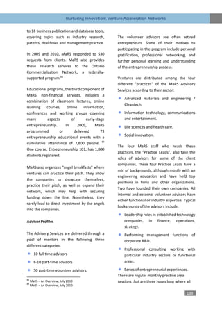 Nurturing Innovation: Venture Acceleration Networks

to 18 business publication and database tools,
covering topics such as industry research,             The volunteer advisors are often retired
patents, deal flows and management practice.           entrepreneurs. Some of their motives to
                                                       participating in the program include personal
In 2009 and 2010, MaRS responded to 530                gratification, professional networking, and
requests from clients. MaRS also provides              further personal learning and understanding
these research services to the Ontario                 of the entrepreneurship process.
Commercialization Network, a federally-
supported program.83                                   Ventures are distributed among the four
                                                       different “practices” of the MaRS Advisory
Educational programs, the third component of           Services according to their sector:
MaRS’ non-financial services, includes a
                                                           Advanced materials and engineering /
combination of classroom lectures, online
                                                           Cleantech.
learning   courses,    online    information,
conferences and working groups covering                    Information technology, communications
many        aspects      of        early-stage             and entertainment.
entrepreneurship.     In      2009,     MaRS               Life sciences and health care.
programmed         or      delivered        73
entrepreneurship educational events with a                 Social innovation.
cumulative attendance of 7,800 people. 84
                                                       The four MaRS staff who heads these
One course, Entrepreneurship 101, has 1,800
                                                       practices, the “Practice Leads”, also take the
students registered.
                                                       roles of advisors for some of the client
                                                       companies. These four Practice Leads have a
MaRS also organizes “angel breakfasts” where
                                                       mix of backgrounds, although mostly with an
ventures can practice their pitch. They allow
                                                       engineering education and have held top
the companies to showcase themselves,
                                                       positions in firms and other organizations.
practice their pitch, as well as expand their
                                                       Two have founded their own companies. All
network, which may help with securing
                                                       internal and external volunteer advisors have
funding down the line. Nonetheless, they
                                                       either functional or industry expertise. Typical
rarely lead to direct investment by the angels
                                                       backgrounds of the advisors include:
into the companies.
                                                           Leadership roles in established technology
Advisor Profiles                                           companies, in finance, operations,
                                                           strategy.
The Advisory Services are delivered through a              Performing management functions of
pool of mentors in the following three                     corporate R&D.
different categories:
                                                           Professional consulting working with
       10 full time advisors                               particular industry sectors or functional
       8-10 part-time advisors                             areas.

       50 part-time volunteer advisors.                    Series of entrepreneurial experiences.
                                                       There are regular monthly practice area
83
84
     MaRS – An Overview, July 2010                     sessions that are three hours long where all
     MaRS – An Overview, July 2010

                                                                                                 139
 