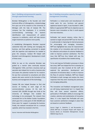 Nurturing Innovation: Venture Acceleration Networks



Box 1: Building entrepreneurial capacity               Box 2: Building innovative capacity through
through experiential learning.                         management consulting.

Brendan McNaughton is the founder and chief            Perficable is a metal-cutter and manufacturer of
technical officer of Lifemagnetics, a biotechnology    metal parts for cars, furniture and general
firm spun out of his research at the University of     appliances based in Spain. It was founded in 1999.
                                                                                3
Michigan with the help of Catalyst RN. The             Before it approached IMP rove its objective was to
company has five employees. It is currently            become more innovative so that it could expand
commercializing       technology     for    bacteria   into new industries.
identification and measurement of patient
responses to antibiotics, which will help doctors      Perficable had several industry niches that it
                                                                                          3
target treatments at patients more quickly.            wanted to target and joined IMP rove for the help
                                                       it could provide in improving its internal processes
In establishing Lifemagnetics Brendan required         for encouraging and managing innovation.
                                                            3
substantial help with starting and managing the        IMP rove highlighted two areas for improvement:
business, and then getting connected to people         the creation of an innovation plan and the need
with the expertise and experience he needed to         for collection and analysis of customer feedback in
grow the company. Catalyst RN helped with              order to improve customer satisfaction. The first
                                                                        3
Brendan’s and Lifemagnetics’ development in both       issue that IMP rove thus helped with was the
of these areas.                                        specification of problems that needed solving.

While he was at the university Brendan was             To try and improve Perficable’s processes in these
                                                                       3
guided by a mentor (who eventually became              two areas, IMP rove helped the firm to develop an
Lifemagnetics’ CEO), and then a business start-up      innovation plan that involved all the staff and
specialist who helped him to write a business plan     explored the generation, development and
and assess the potential market for his research.      evaluation of innovative ideas. In order to improve
                                                                                              3
He was then connected to consultants and other         the flow of customer feedback, IMP rove helped
experts who were central to the formation of the       Perficable to both manage and analyze the client
business and management of the technology.             responses that they were receiving but previously
                                                       not managing adequately.
Catalyst RN also helped Brendan to find vital
sources of funding at each stage of the                The innovation and feedback management plans
commercialization process. At the start he             are still being implemented but it is hoped that
received USD 150,000 through two funds at the          they will have several important effects,
University of Michigan that enabled the                particularly in Perficable’s ability to encourage the
technology to be prototyped. The network then          creation, selection and marketization of innovative
connected him to the Walter Coulter Foundation,        ideas. It is also hoped that Perficable will soon
which gave him a total grant of USD 350,000 over       have customer satisfaction strategies in place that
three years for support in growing the business.       are based on customer feedback.
Finally, the network introduced him to a venture
capitalist, which has invested in the firm.            Source: Engel, K., Diedrichs, E. and Brunswicker, S.
                                                                  3
                                                       (2010) IMP rove: A European Project with Impact: 50
Source: Interview with Brendan McNaughton.             Success Stories on Innovation Management, Europe
                                                       INNOVA Paper No 14.




                                                                                                       14
 