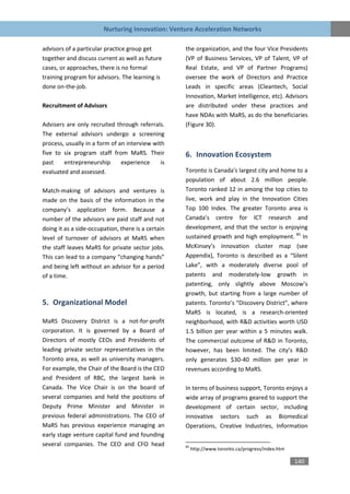Nurturing Innovation: Venture Acceleration Networks

advisors of a particular practice group get         the organization, and the four Vice Presidents
together and discuss current as well as future      (VP of Business Services, VP of Talent, VP of
cases, or approaches, there is no formal            Real Estate, and VP of Partner Programs)
training program for advisors. The learning is      oversee the work of Directors and Practice
done on-the-job.                                    Leads in specific areas (Cleantech, Social
                                                    Innovation, Market Intelligence, etc). Advisors
Recruitment of Advisors                             are distributed under these practices and
                                                    have NDAs with MaRS, as do the beneficiaries
Advisers are only recruited through referrals.      (Figure 30).
The external advisors undergo a screening
process, usually in a form of an interview with
five to six program staff from MaRS. Their          6. Innovation Ecosystem
past    entrepreneurship       experience     is
evaluated and assessed.                             Toronto is Canada's largest city and home to a
                                                    population of about 2.6 million people.
Match-making of advisors and ventures is            Toronto ranked 12 in among the top cities to
made on the basis of the information in the         live, work and play in the Innovation Cities
company’s application form. Because a               Top 100 Index. The greater Toronto area is
number of the advisors are paid staff and not       Canada’s centre for ICT research and
doing it as a side-occupation, there is a certain   development, and that the sector is enjoying
level of turnover of advisors at MaRS when          sustained growth and high employment. 85 In
the staff leaves MaRS for private sector jobs.      McKinsey’s innovation cluster map (see
This can lead to a company “changing hands”         Appendix), Toronto is described as a “Silent
and being left without an advisor for a period      Lake”, with a moderately diverse pool of
of a time.                                          patents and moderately-low growth in
                                                    patenting, only slightly above Moscow’s
                                                    growth, but starting from a large number of
5. Organizational Model                             patents. Toronto’s “Discovery District”, where
                                                    MaRS is located, is a research-oriented
MaRS Discovery District is a not-for-profit         neighborhood, with R&D activities worth USD
corporation. It is governed by a Board of           1.5 billion per year within a 5 minutes walk.
Directors of mostly CEOs and Presidents of          The commercial outcome of R&D in Toronto,
leading private sector representatives in the       however, has been limited. The city’s R&D
Toronto area, as well as university managers.       only generates $30-40 million per year in
For example, the Chair of the Board is the CEO      revenues according to MaRS.
and President of RBC, the largest bank in
Canada. The Vice Chair is on the board of           In terms of business support, Toronto enjoys a
several companies and held the positions of         wide array of programs geared to support the
Deputy Prime Minister and Minister in               development of certain sector, including
previous federal administrations. The CEO of        innovative sectors such as Biomedical
MaRS has previous experience managing an            Operations, Creative Industries, Information
early stage venture capital fund and founding
several companies. The CEO and CFO head             85
                                                         http://www.toronto.ca/progress/index.htm

                                                                                                    140
 