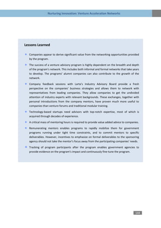 Nurturing Innovation: Venture Acceleration Networks




Lessons Learned

  Companies appear to derive significant value from the networking opportunities provided
  by the program.

  The success of a venture advisory program is highly dependent on the breadth and depth
  of the program’s network. This includes both informal and formal networks that take years
  to develop. The programs’ alumni companies can also contribute to the growth of the
  network.

  Company feedback sessions with Larta’s Industry Advisory Board provide a fresh
  perspective on the companies’ business strategies and allows them to network with
  representatives from leading companies. They allow companies to get the undivided
  attention of industry experts with relevant backgrounds. These exchanges, together with
  personal introductions from the company mentors, have proven much more useful to
  companies than venture forums and traditional modular training.
  Technology-based startups need advisors with top-notch expertise, most of which is
  acquired through decades of experience.

  A critical mass of mentoring hours is required to provide value added advice to companies.

  Remunerating mentors enables programs to rapidly mobilize them for government
  programs running under tight time constraints, and to commit mentors to specific
  deliverables. However, incentives to emphasize on formal deliverables to the sponsoring
  agency should not take the mentor’s focus away from the participating companies’ needs.

  Tracking of program participants after the program enables government agencies to
  provide evidence on the program’s impact and continuously fine-tune the program.




                                                                                         144
 