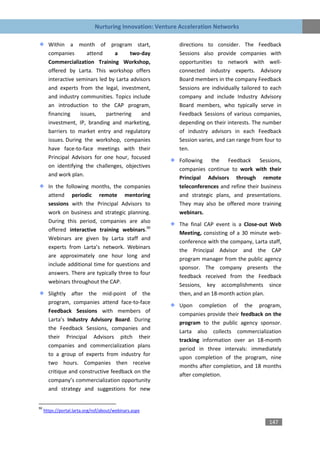 Nurturing Innovation: Venture Acceleration Networks

       Within a month of program start,                    directions to consider. The Feedback
       companies        attend    a      two-day           Sessions also provide companies with
       Commercialization Training Workshop,                opportunities to network with well-
       offered by Larta. This workshop offers              connected industry experts. Advisory
       interactive seminars led by Larta advisors          Board members in the company Feedback
       and experts from the legal, investment,             Sessions are individually tailored to each
       and industry communities. Topics include            company and include Industry Advisory
       an introduction to the CAP program,                 Board members, who typically serve in
       financing     issues,   partnering    and           Feedback Sessions of various companies,
       investment, IP, branding and marketing,             depending on their interests. The number
       barriers to market entry and regulatory             of industry advisors in each Feedback
       issues. During the workshop, companies              Session varies, and can range from four to
       have face-to-face meetings with their               ten.
       Principal Advisors for one hour, focused
                                                           Following the Feedback Sessions,
       on identifying the challenges, objectives
                                                           companies continue to work with their
       and work plan.
                                                           Principal Advisors through remote
       In the following months, the companies              teleconferences and refine their business
       attend periodic remote mentoring                    and strategic plans, and presentations.
       sessions with the Principal Advisors to             They may also be offered more training
       work on business and strategic planning.            webinars.
       During this period, companies are also
                                                           The final CAP event is a Close-out Web
       offered interactive training webinars.90
                                                           Meeting, consisting of a 30 minute web-
       Webinars are given by Larta staff and
                                                           conference with the company, Larta staff,
       experts from Larta’s network. Webinars
                                                           the Principal Advisor and the CAP
       are approximately one hour long and
                                                           program manager from the public agency
       include additional time for questions and
                                                           sponsor. The company presents the
       answers. There are typically three to four
                                                           feedback received from the Feedback
       webinars throughout the CAP.
                                                           Sessions, key accomplishments since
       Slightly after the mid-point of the                 then, and an 18-month action plan.
       program, companies attend face-to-face
                                                           Upon completion of the program,
       Feedback Sessions with members of
                                                           companies provide their feedback on the
       Larta’s Industry Advisory Board. During
                                                           program to the public agency sponsor.
       the Feedback Sessions, companies and
                                                           Larta also collects commercialization
       their Principal Advisors pitch their
                                                           tracking information over an 18-month
       companies and commercialization plans
                                                           period in three intervals: immediately
       to a group of experts from industry for
                                                           upon completion of the program, nine
       two hours. Companies then receive
                                                           months after completion, and 18 months
       critique and constructive feedback on the
                                                           after completion.
       company’s commercialization opportunity
       and strategy and suggestions for new


90
     https://portal.larta.org/nsf/about/webinars.aspx

                                                                                               147
 