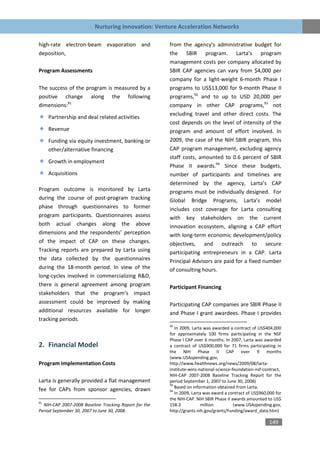 Nurturing Innovation: Venture Acceleration Networks

high-rate electron-beam evaporation and                from the agency’s administrative budget for
deposition,                                            the SBIR program. Larta’s program
                                                       management costs per company allocated by
Program Assessments                                    SBIR CAP agencies can vary from $4,000 per
                                                       company for a light-weight 6-month Phase I
The success of the program is measured by a            programs to US$13,000 for 9-month Phase II
positive change along the following                    programs,92 and to up to USD 20,000 per
dimensions:91                                          company in other CAP programs,93 not
                                                       excluding travel and other direct costs. The
     Partnership and deal related activities
                                                       cost depends on the level of intensity of the
     Revenue                                           program and amount of effort involved. In
     Funding via equity investment, banking or         2009, the case of the NIH SBIR program, this
     other/alternative financing                       CAP program management, excluding agency
                                                       staff costs, amounted to 0.6 percent of SBIR
     Growth in employment
                                                       Phase II awards.94 Since these budgets,
     Acquisitions                                      number of participants and timelines are
                                                       determined by the agency, Larta’s CAP
Program outcome is monitored by Larta                  programs must be individually designed. For
during the course of post-program tracking             Global Bridge Programs, Larta’s model
phase through questionnaires to former                 includes cost coverage for Larta consulting
program participants. Questionnaires assess            with key stakeholders on the current
both actual changes along the above                    innovation ecosystem, aligning a CAP effort
dimensions and the respondents’ perception             with long-term economic development/policy
of the impact of CAP on these changes.                 objectives, and outreach to secure
Tracking reports are prepared by Larta using           participating entrepreneurs in a CAP. Larta
the data collected by the questionnaires               Principal Advisors are paid for a fixed number
during the 18-month period. In view of the             of consulting hours.
long-cycles involved in commercializing R&D,
there is general agreement among program               Participant Financing
stakeholders that the program’s impact
assessment could be improved by making                 Participating CAP companies are SBIR Phase II
additional resources available for longer              and Phase I grant awardees. Phase I provides
tracking periods.
                                                       92
                                                          In 2009, Larta was awarded a contract of US$404,000
                                                       for approximately 100 firms participating in the NSF
                                                       Phase I CAP over 6 months. In 2007, Larta was awarded
2. Financial Model                                     a contract of US$900,000 for 71 firms participating in
                                                       the NIH Phase II CAP over 9 months
                                                       (www.USAspending.gov,
Program Implementation Costs                           http://www.healthnews.org/news/2009/08/larta-
                                                       institute-wins-national-science-foundation-nsf-contract,
                                                       NIH-CAP 2007-2008 Baseline Tracking Report for the
Larta is generally provided a flat management          period September 1, 2007 to June 30, 2008)
                                                       93
                                                          Based on information obtained from Larta.
fee for CAPs from sponsor agencies, drawn              94
                                                          In 2009, Larta was award a contract of US$960,000 for
                                                       the NIH-CAP. NIH SBIR Phase II awards amounted to US$
91
  NIH-CAP 2007-2008 Baseline Tracking Report for the   158.3            million         (www.USAspending.gov,
Period September 30, 2007 to June 30, 2008.            http://grants.nih.gov/grants/Funding/award_data.htm)

                                                                                                        149
 