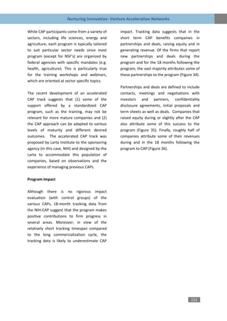 Nurturing Innovation: Venture Acceleration Networks

While CAP participants come from a variety of     impact. Tracking data suggests that in the
sectors, including life sciences, energy and      short term CAP benefits companies in
agriculture, each program is typically tailored   partnerships and deals, raising equity and in
to suit particular sector needs since most        generating revenue. Of the firms that report
program (except for NSF’s) are organized by       new partnerships and deals during the
federal agencies with specific mandates (e.g.     program and for the 18 months following the
health, agriculture). This is particularly true   program, the vast majority attributes some of
for the training workshops and webinars,          these partnerships to the program (Figure 34).
which are oriented at sector specific topics.
                                                  Partnerships and deals are defined to include
The recent development of an accelerated          contacts, meetings and negotiations with
CAP track suggests that (1) some of the           investors and partners, confidentiality
support offered by a standardized CAP             disclosure agreements, initial proposals and
program, such as the training, may not be         term sheets as well as deals. Companies that
relevant for more mature companies and (2)        raised equity during or slightly after the CAP
the CAP approach can be adapted to various        also attribute some of this success to the
levels of maturity and different desired          program (Figure 35). Finally, roughly half of
outcomes. The accelerated CAP track was           companies attribute some of their revenues
proposed by Larta Institute to the sponsoring     during and in the 18 months following the
agency (in this case, NIH) and designed by the    program to CAP (Figure 36).
Larta to accommodate this population of
companies, based on observations and the
experience of managing previous CAPs.

Program Impact

Although there is no rigorous impact
evaluation (with control groups) of the
various CAPs, 18-month tracking data from
the NIH-CAP suggest that the program makes
positive contributions to firm progress in
several areas. Moreover, in view of the
relatively short tracking timespan compared
to the long commercialization cycle, the
tracking data is likely to underestimate CAP




                                                                                          152
 