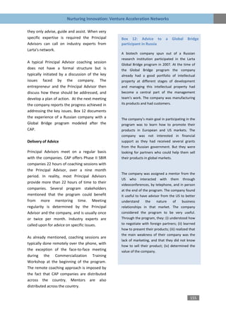 Nurturing Innovation: Venture Acceleration Networks

they only advise, guide and assist. When very
specific expertise is required the Principal      Box 12: Advice to             a   Global    Bridge
Advisors can call on industry experts from        participant in Russia
Larta’s network.
                                                  A biotech company spun out of a Russian
                                                  research institution participated in the Larta
A typical Principal Advisor coaching session
                                                  Global Bridge program in 2007. At the time of
does not have a formal structure but is           the Global Bridge program the company
typically initiated by a discussion of the key    already had a good portfolio of intellectual
issues faced by the company. The                  property at different stages of development
entrepreneur and the Principal Advisor then       and managing this intellectual property had
discuss how these should be addressed, and        become a central part of the management
develop a plan of action. At the next meeting     team's work. The company was manufacturing
the company reports the progress achieved in      its products and had customers.

addressing the key issues. Box 12 documents
the experience of a Russian company with a        The company’s main goal in participating in the
Global Bridge program modeled after the           program was to learn how to promote their
CAP.                                              products in European and US markets. The
                                                  company was not interested in financial
Delivery of Advice                                support as they had received several grants
                                                  from the Russian government. But they were
Principal Advisors meet on a regular basis        looking for partners who could help them sell
with the companies. CAP offers Phase II SBIR      their products in global markets.
companies 22 hours of coaching sessions with
the Principal Advisor, over a nine month
                                                  The company was assigned a mentor from the
period. In reality, most Principal Advisors
                                                  US who interacted with them through
provide more than 22 hours of time to their
                                                  videoconferences, by telephone, and in person
companies. Several program stakeholders           at the end of the program. The company found
mentioned that the program could benefit          it useful to have advisor from the US to better
from more mentoring time. Meeting                 understand      the    nature     of     business
regularity is determined by the Principal         relationships in that market. The company
Advisor and the company, and is usually once      considered the program to be very useful.
or twice per month. Industry experts are          Through the program, they: (i) understood how
called upon for advice on specific issues.        to negotiate with foreign partners; (ii) learned
                                                  how to present their products; (iii) realized that
                                                  the main weakness of their company was the
As already mentioned, coaching sessions are
                                                  lack of marketing, and that they did not know
typically done remotely over the phone, with
                                                  how to sell their product; (iv) determined the
the exception of the face-to-face meeting         value of the company.
during the Commercialization Training
Workshop at the beginning of the program.
The remote coaching approach is imposed by
the fact that CAP companies are distributed
across the country. Mentors are also
distributed across the country.

                                                                                                155
 