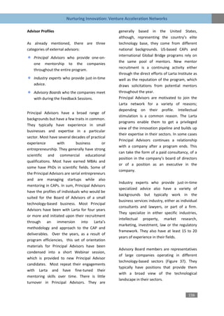 Nurturing Innovation: Venture Acceleration Networks

Advisor Profiles                                  generally based in the United States,
                                                  although, representing the country’s elite
As already mentioned, there are three             technology base, they come from different
categories of external advisors:                  national backgrounds. US-based CAPs and
                                                  international Global Bridge programs rely on
    Principal Advisors who provide one-on-
                                                  the same pool of mentors. New mentor
    one mentorship to the companies
                                                  recruitment is a continuing activity either
    throughout the entire program.
                                                  through the direct efforts of Larta Institute as
    Industry experts who provide just-in-time     well as the reputation of the program, which
    advice.                                       draws solicitations from potential mentors
    Advisory Boards who the companies meet        throughout the year.
    with during the Feedback Sessions.            Principal Advisors are motivated to join the
                                                  Larta network for a variety of reasons;
                                                  depending on their profile. Intellectual
Principal Advisors have a broad range of
                                                  stimulation is a common reason. The Larta
backgrounds but have a few traits in common.
                                                  programs enable them to get a privileged
They typically have experience in small
                                                  view of the innovation pipeline and builds up
businesses and expertise in a particular
                                                  their expertise in their sectors. In some cases
sector. Most have several decades of practical
                                                  Principal Advisors continues a relationship
experience        with        business       or
                                                  with a company after a program ends. This
entrepreneurship. They generally have strong
                                                  can take the form of a paid consultancy, of a
scientific and commercial educational
                                                  position in the company’s board of directors
qualifications. Most have earned MBAs and
                                                  or of a position as an executive in the
some have PhDs in scientific fields. Some of
                                                  company.
the Principal Advisors are serial entrepreneurs
and are managing startups while also
                                                  Industry experts who provide just-in-time
mentoring in CAPs. In sum, Principal Advisors
                                                  specialized advice also have a variety of
have the profiles of individuals who would be
                                                  backgrounds but typically work in the
suited for the Board of Advisors of a small
                                                  business services industry, either as individual
technology-based business. Most Principal
                                                  consultants and lawyers, or part of a firm.
Advisors have been with Larta for four years
                                                  They specialize in either specific industries,
or more and initiated upon their recruitment
                                                  intellectual property, market research,
through an immersion into Larta’s
                                                  marketing, investment, law or the regulatory
methodology and approach to the CAP and
                                                  framework. They also have at least 15 to 20
deliverables. Over the years, as a result of
                                                  years of experience in their fields.
program efficiencies, this set of orientation
materials for Principal Advisors have been
                                                  Advisory Board members are representatives
condensed into a short Webinar session,
                                                  of large companies operating in different
which is provided to new Principal Advisor
                                                  technology-based sectors (Figure 37). They
candidates. Most repeat their engagements
                                                  typically have positions that provide them
with Larta and have fine-tuned their
                                                  with a broad view of the technological
mentoring skills over time. There is little
                                                  landscape in their sectors.
turnover in Principal Advisors. They are


                                                                                            156
 