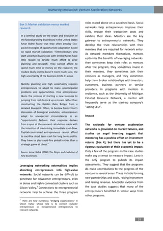 Nurturing Innovation: Venture Acceleration Networks


                                                            roles stated above on a sustained basis. Social
Box 3: Market validation versus market
research                                                    networks help entrepreneurs improve their
                                                            skills, reduce their transaction costs and
    In a seminal study on the origin and evolution of       validate their ideas. Mentors are the key
    the fastest growing businesses in the United States     gateway to entrepreneurial networks. They
    Amar Bidhé found that they often employ fast-           develop the trust relationships with their
    paced strategies of opportunistic adaptation based
                                                            mentees that are required for network entry.
    on rapid market validation: “Entrepreneurs who
                                                            As network members themselves, mentors
    start uncertain businesses with limited funds have
                                                            epitomize the benefits of leveraging networks:
    little reason to devote much effort to prior
    planning and research. They cannot afford to            they sometimes keep their roles as mentors
    spend much time or money on the research; the           after the program, they sometimes invest in
    modest likely profits doesn’t merit much; and, the      their mentees, they sometimes join their
    high uncertainty of the business limits its value.      ventures as managers, and they sometimes
                                                            help them broker relationships with investors,
    Sketchy planning and high uncertainty requires          customers, business partners or service
    entrepreneurs to adapt to many unanticipated            providers. In programs with mentors in
    problems and opportunities. One entrepreneur
                                                            residence, such as the University of Michigan
    likens the process of starting a new business to
                                                            Catalyst Resource Network, a mentor will
    jumping from rock to rock up a stream rather than
                                                            frequently serve as the start-up company’s
    constructing the Golden Gate Bridge from a
    detailed blueprint. Often, to borrow from Elster’s      “acting CEO”.
    discussion of biological evolution, entrepreneurs
    adapt to unexpected circumstances in an                 Impact
    “opportunistic fashion: their response derives
    from a spur of the moment calculation made with         The rationale for venture acceleration
    the intention of maximizing immediate cash-flow.        networks is grounded on market failures, and
    Capital-constrained entrepreneurs cannot afford         studies on angel investing suggest that
    to sacrifice short term cash for long term profits.
                                                            mentoring has a positive effect on investment
    They have to play rapid-fire pinball rather than a
                                                            returns (Box 4), but there has yet to be a
    strategic game of chess.”
                                                            rigorous evaluation of their economic impact.
    Source: Amar Bidhé (2000) The Origin and Evolution of   Only a few of the programs in the case studies
    New Businesses.                                         make any attempt to measure impact. Larta is
                                                            the only program to publish its impact
Leveraging networking externalities implies                 assessments. They suggest that the programs
absorbing entrepreneurs into high-value                     do make contributions to the progress of the
networks. Social networks can be difficult to               venture in several areas. These include forming
penetrate for newcomer entrepreneurs, even                  new partnerships and deals, raising investment
in dense and highly-connected clusters such as              and raising revenue. Anecdotal evidence from
Silicon Valley.2 Connections to entrepreneurial             the case studies suggests that many of the
networks help to achieve the three program                  entrepreneurs benefited in similar ways from
                                                            other programs.
2
   There are now numerous “bridging organizations” in
Silicon Valley whose role is to connect outsider
entrepreneurs or inexperienced entrepreneurs to
relevant networks.


                                                                                                      16
 