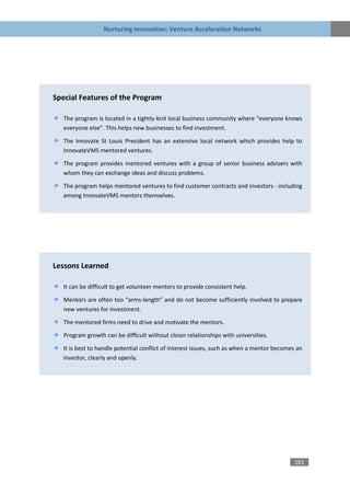 Nurturing Innovation: Venture Acceleration Networks




Special Features of the Program

   The program is located in a tightly-knit local business community where “everyone knows
   everyone else”. This helps new businesses to find investment.

   The Innovate St Louis President has an extensive local network which provides help to
   InnovateVMS mentored ventures.

   The program provides mentored ventures with a group of senior business advisers with
   whom they can exchange ideas and discuss problems.

   The program helps mentored ventures to find customer contracts and investors - including
   among InnovateVMS mentors themselves.




Lessons Learned

   It can be difficult to get volunteer mentors to provide consistent help.

   Mentors are often too “arms-length” and do not become sufficiently involved to prepare
   new ventures for investment.
   The mentored firms need to drive and motivate the mentors.

   Program growth can be difficult without closer relationships with universities.

   It is best to handle potential conflict of interest issues, such as when a mentor becomes an
   investor, clearly and openly.




                                                                                            161
 
