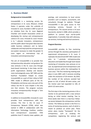 Nurturing Innovation: Venture Acceleration Networks


1. Business Model
Background on InnovateVMS                           postings, and connections to local service
                                                    providers such as lawyers, accountants, and
InnovateVMS is a mentoring service for              consultants through its website. Through
entrepreneurs in St. Louis, Missouri, United        InnovateVMS it also gives access to free
States. It operates under the umbrella of           mentoring       services,   focused     on     IT
Innovate St. Louis, founded in 2007 as part of      entrepreneurs. The second service is St Louis
an initiative from the St. Louis Regional           SourceLink, started in 2008, which provides a
Chamber and Growth Association aimed at             platform to connect local not-for-profit
developing the startup and entrepreneurial          organizations. It provides help with advocacy,
culture in St. Louis. Innovate St. Louis’ mission   tax services, training and technical assistance.
is to “…educate innovators, entrepreneurs
and the public about how great ideas become         Program Overview
viable business endeavors and to better
collaborate and help build the entrepreneurial      InnovateVMS provides its free mentoring
eco-system necessary to make the greater St         service through the voluntary participation of
Louis region an international hub of                experienced entrepreneurs in St. Louis. It
innovation and entrepreneurship.”                   replicates the benchmark MIT VMS model and
                                                    aims to “…promote entrepreneurship
The aim of InnovateVMS is to provide free           education and leadership through team-based
entrepreneurship education and guidance for         mentoring of innovative new ventures at no
new ventures in the St. Louis area through          cost. by experienced serial entrepreneurs and
team-based mentoring. It also helps not-for-        business persons within the metropolitan St
profit organizations develop and become             Louis area.” The first mentoring meeting took
more technologically savvy. MIT VMS and the         place in June 2007, with 5 ventures enrolling
Kaufman Foundation helped to create                 under the assistance of 18 mentors. By 2010,
InnovateVMS as a part of their rollout of MIT       the number of the ventures assisted had
VMS’ model in different parts of the US.            grown to 114, of which 58 were active, and
Philadelphia and Kansas were also part of the       the mentor pool had expanded to 140, of
rollout, but the St. Louis chapter is the only      which 115 were active.
one that remains. The program nurtures
innovative entrepreneurship through a “one          The first step in the mentoring process is for a
stop shop” service.                                 mentor to be partnered with a new venture
                                                    during an initial mentor meeting. Two to
In addition to InnovateVMS, Innovate St. Louis      three weeks later there is a two-hour follow-
provides local entrepreneurs with two               up session between the entrepreneur and the
services. The first is the St Louis IT              mentor. This follow-up session is the first in a
Entrepreneur Network (ITEN), which was              series of mentoring sessions, each of which is
started in 2008 in collaboration with the           meant to produce an action plan. These
Information Technology Coalition, another           action plans involve “homework” for the
local entrepreneurs’ association. ITEN              entrepreneur, such as studying the
publishes local IT industry news updates, job       competition, registering the venture and

                                                                                               162
 