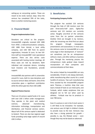 Nurturing Innovation: Venture Acceleration Networks

setting-up an accounting system. These are        3. Beneficiaries
meant to be small, tactical, steps. Once the
venture has completed 70% of the tasks,           Participating Company Profile
there is another mentoring session.
                                                  The program has assisted 114 ventures
                                                  through the help of 140 mentors over the
2. Financial Model                                past three-and-a-half years. Eighty-five
                                                  ventures and 115 mentors are currently
Program Implementation Costs                      active. Roughly one-third of the ventures
                                                  come from the six partner universities.
Donations are critical to the program.            Another third are brought in by mentors,
InnovateVMS originally received USD 100K          while the remaining one third find out about
from AT&T, a telecommunications company,          the     program       through     newspapers,
USD 100K from Amrod, a local utility              presentations and associations. In most cases
company, and USD 50K from its parent              the ventures come to InnovateVMS at a very
organization, Innovate St Louis. Its two full-    early stage in their development. A “venture”
time staff are InnovateVMS’ main operational      can sometimes just be an entrepreneur
expense. There are also ad-hoc costs              without a team, and often without a business
associated with hosting mentor meetings. All      plan. Through the mentoring process the
these costs are met by donations. Both            entrepreneurs make gradual steps toward
individual and corporate donors, including        incorporation of their companies and
local investors and foundations, provide          commercialization of their ideas.
support.
                                                  The sectors helped by InnovateVMS can vary
InnovateVMS also partners with 6 universities     considerably. Hi-tech is not always dominant,
around St. Louis, both to raise donations and     while manufacturing often counts for a small
to source venture ideas and teams. One of the     handful of ventures. Two such manufacturing
universities gives a significant contribution     firms assisted by the InnovateVMS program
while the others give less than USD 2,000.        were Titanova, a machine shop that uses
                                                  lasers instead of tools to cut metal parts; and
Regional Finance Sources                          Yurbuds, which makes earphones that are
                                                  designed not to fall out when used by
There are 14 venture capital funds in St. Louis   athletes. Yurbuds now has its products in
with over USD 1 billion under management.         over 700 stores.
They operate in the plant and medical
sciences,      advanced        manufacturing,     Even if a venture is not in the hi-tech sector it
information technology, transportation and        is still likely to be innovative. For example,
distribution, and financial services sectors.     one venture uses UV light in children’s books
About half of this venture capital is dedicated   to provide clues to the text. Ventures may
to biotech. There are also two regional angel     also have a strong potential for growth –
funds providing early-stage capital of around     possibly in, say, the lifestyle sector – even
USD 2 million.                                    though they may not be based on advanced


                                                                                             163
 