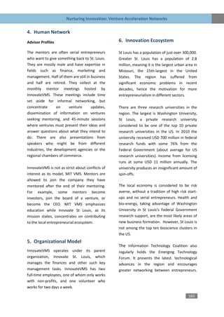 Nurturing Innovation: Venture Acceleration Networks


4. Human Network
Advisor Profiles                                  6. Innovation Ecosystem

The mentors are often serial entrepreneurs        St Louis has a population of just over 300,000.
who want to give something back to St. Louis.     Greater St. Louis has a population of 2.8
They are mostly male and have expertise in        million, meaning it is the largest urban area in
fields such as finance, marketing and             Missouri, the 15th-largest in the United
management. Half of them are still in business    States. The region has suffered from
and half are retired. They collect at the         significant economic problems in recent
monthly mentor meetings hosted by                 decades, hence the motivation for more
InnovateVMS. These meetings include time          entrepreneurialism in different sectors.
set aside for informal networking, but
concentrate      on    venture        updates,    There are three research universities in the
dissemination of information on ventures          region. The largest is Washington University,
seeking mentoring, and 45-minute sessions         St Louis, a private research university
where ventures must present their ideas and       considered to be one of the top 10 private
answer questions about what they intend to        research universities in the US. In 2010 the
do. There are also presentations from             university received USD 700 million in federal
speakers who might be from different              research funds with some 76% from the
industries, the development agencies or the       Federal Government (about average for US
regional chambers of commerce.                    research universities). Income from licensing
                                                  runs at some USD 11 million annually. The
InnovateVMS is not as strict about conflicts of   university produces an insignificant amount of
interest as its model, MIT VMS. Mentors are       spin-offs.
allowed to join the company they have
mentored after the end of their mentoring.        The local economy is considered to be risk
For example, some mentors become                  averse, without a tradition of high risk start-
investors, join the board of a venture, or        ups and no serial entrepreneurs. Health and
become the CEO. MIT VMS emphasizes                bio-energy, taking advantage of Washington
education while Innovate St Louis, as its         University in St Louis’s Federal Government
mission states, concentrates on contributing      research support, are the most likely areas of
to the local entrepreneurial ecosystem.           new business formation. However, St Louis is
                                                  not among the top ten bioscience clusters in
                                                  the US.
5. Organizational Model
                                                  The Information Technology Coalition also
InnovateVMS operates under its parent             regularly holds the Emerging Technology
organization, Innovate St. Louis, which           Forum. It presents the latest. technological
manages the finances and other such key           advances in the region and encourages
management tasks. InnovateVMS has two             greater networking between entrepreneurs.
full-time employees, one of whom only works
with non-profits, and one volunteer who
works for two days a week.

                                                                                            165
 