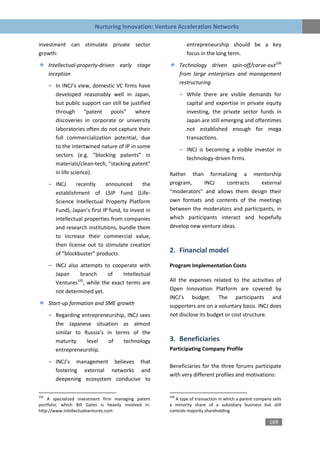 Nurturing Innovation: Venture Acceleration Networks

investment can stimulate private sector                       entrepreneurship should be a key
growth:                                                       focus in the long term.
      Intellectual-property-driven early stage              Technology driven spin-off/carve-out106
      inception                                             from large enterprises and management
                                                            restructuring
      - In INCJ’s view, domestic VC firms have
        developed reasonably well in Japan,                 - While there are visible demands for
        but public support can still be justified             capital and expertise in private equity
        through “patent pools” where                          investing, the private sector funds in
        discoveries in corporate or university                Japan are still emerging and oftentimes
        laboratories often do not capture their               not established enough for mega
        full commercialization potential, due                 transactions.
        to the intertwined nature of IP in some
                                                            - INCJ is becoming a visible investor in
        sectors (e.g. “blocking patents” in
                                                              technology-driven firms.
        materials/clean-tech, “stacking patent”
        in life science).                             Rather than formalizing a mentorship
      - INCJ     recently     announced       the     program,     INCJ     contracts    external
        establishment of LSIP Fund (Life-             “moderators” and allows them design their
        Science Intellectual Property Platform        own formats and contents of the meetings
        Fund), Japan’s first IP fund, to invest in    between the moderators and participants, in
        intellectual properties from companies        which participants interact and hopefully
        and research institutions, bundle them        develop new venture ideas.
        to increase their commercial value,
        then license out to stimulate creation
        of “blockbuster” products.                    2. Financial model
      - INCJ also attempts to cooperate with          Program Implementation Costs
        Japan     branch    of    Intellectual
                 105
        Ventures , while the exact terms are          All the expenses related to the activities of
        not determined yet.                           Open Innovation Platform are covered by
                                                      INCJ’s budget. The participants and
      Start-up formation and SME growth               supporters are on a voluntary basis. INCJ does
      - Regarding entrepreneurship, INCJ sees         not disclose its budget or cost structure.
        the Japanese situation as almost
        similar to Russia’s in terms of the
        maturity    level    of   technology          3. Beneficiaries
        entrepreneurship.                             Participating Company Profile

      - INCJ’s management believes that
                                                      Beneficiaries for the three forums participate
        fostering external networks and
                                                      with very different profiles and motivations:
        deepening ecosystem conducive to

105                                                   106
    A specialized investment firm managing patent        A type of transaction in which a parent company sells
portfolio, which Bill Gates is heavily involved in:   a minority share of a subsidiary business but still
http://www.intellectualventures.com                   controls majority shareholding

                                                                                                       169
 