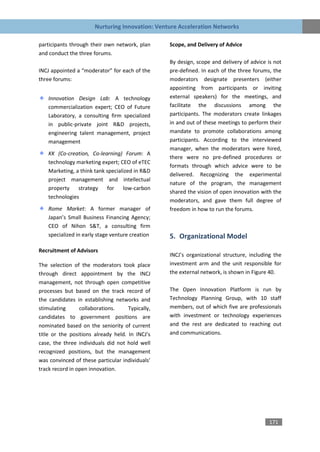 Nurturing Innovation: Venture Acceleration Networks

participants through their own network, plan      Scope, and Delivery of Advice
and conduct the three forums.
                                                  By design, scope and delivery of advice is not
INCJ appointed a “moderator” for each of the      pre-defined. In each of the three forums, the
three forums:                                     moderators designate presenters (either
                                                  appointing from participants or inviting
    Innovation Design Lab: A technology           external speakers) for the meetings, and
    commercialization expert; CEO of Future       facilitate the discussions among the
    Laboratory, a consulting firm specialized     participants. The moderators create linkages
    in public-private joint R&D projects,         in and out of these meetings to perform their
    engineering talent management, project        mandate to promote collaborations among
    management                                    participants. According to the interviewed
                                                  manager, when the moderators were hired,
    KK (Co-creation, Co-learning) Forum: A
                                                  there were no pre-defined procedures or
    technology marketing expert; CEO of eTEC
                                                  formats through which advice were to be
    Marketing, a think tank specialized in R&D
                                                  delivered. Recognizing the experimental
    project management and intellectual
                                                  nature of the program, the management
    property    strategy    for    low-carbon
                                                  shared the vision of open innovation with the
    technologies
                                                  moderators, and gave them full degree of
    Rome Market: A former manager of              freedom in how to run the forums.
    Japan’s Small Business Financing Agency;
    CEO of Nihon S&T, a consulting firm
    specialized in early stage venture creation   5. Organizational Model
Recruitment of Advisors
                                                  INCJ’s organizational structure, including the
The selection of the moderators took place        investment arm and the unit responsible for
through direct appointment by the INCJ            the external network, is shown in Figure 40.
management, not through open competitive
processes but based on the track record of        The Open Innovation Platform is run by
the candidates in establishing networks and       Technology Planning Group, with 10 staff
stimulating      collaborations.     Typically,   members, out of which five are professionals
candidates to government positions are            with investment or technology experiences
nominated based on the seniority of current       and the rest are dedicated to reaching out
title or the positions already held. In INCJ’s    and communications.
case, the three individuals did not hold well
recognized positions, but the management
was convinced of these particular individuals’
track record in open innovation.




                                                                                           171
 