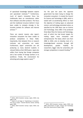 Nurturing Innovation: Venture Acceleration Networks

of specialized knowledge between experts                   For the past ten years the Japanese
and specialized institutes.110 Furthermore,                government has been trying to change the
much of Japan’s innovation focus has                       innovation ecosystem. It created the Council
traditionally been on manufactures rather                  for Science and Technology in 2001, which is
than software and other products. This focus               tasked with co-coordinating efforts to meet
and the traditional structure behind it have               the objective of making Japan an advanced
been unable to compete strongly in the                     science- and technology-orientated nation, as
lucrative markets for software and internet                specified by the 1995 Basic Law on Science
services.111                                               and Technology. Since 2001 it has produced
                                                           three Basic Plans for Science and Technology,
There are several reasons why Japan’s                      each of which has had broad targets for
innovation ecosystem has been unable to                    making Japan more innovative and
produce competitors in these fields.                       entrepreneurial. The latest, which runs from
Importantly, links between firms or research               2006 to 2010, aims to develop more of a
institutes and universities are weak.                      knowledge-based economy through skill
Furthermore, Japan’ universities are not                   development,       greater     mobility     for
producing as many doctoral students in                     researchers, bigger roles for universities and
relevant fields as their OECD peers. Japan also            stronger competition in research funding.113
suffers from having few foreign companies
and a low number of foreign workers in its
workforce. Finally, the environment for
attracting early-stage capital is weak.112




110
    OECD, OECD Economic Surveys: Japan, OECD, July
2006, p 128
111
    Dujarric R and Hagiu A, “Capitalizing on Innovation:
The Case of Japan,” Harvard Business School, working
                                                           113
paper, 2009                                                   OECD, OECD Economic Surveys: Japan, OECD, July
112
    OECD, OECD Economic Surveys: Japan, OECD, July         2006; Government of Japan, Science and Technology
2006                                                       Basic Plan, Government of Japan, 2006

                                                                                                      173
 