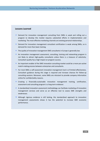 Nurturing Innovation: Venture Acceleration Networks




Lessons Learned

  Demand for innovation management consulting from SMEs is weak and rolling out a
  program to develop this market requires substantial efforts in implementation and
  marketing. The most effective marketing channels are existing personal relationships.

  Demand for innovation management consultant certification is weak among SMEs, so is
  demand for more than basic training.

  The quality of innovation management SME consultants in Europe is generally low.

  An innovation management assessment, consulting, training and networking program is
  not likely to attract high-quality consultants unless there is a measure of selectivity.
  Consultant quality has a high impact on program success.

  An important enabler of the SME innovation consulting market could be a more pro-active
  match-making process between enterprises and consultants.
  For most SMEs a self-assessment innovation management tool is of limited effectiveness.
  Consultant guidance during this stage is required and increase chances for follow-up
  consulting sessions. Moreover, some SMEs are reluctant to provide company information
  online for confidentiality reasons.
  Creating a financially-sustainable innovation management training, certification,
  assessment and consulting program is a long-term endeavor.
  A standardized innovation assessment methodology can facilitate marketing of innovation
  management services and serve as an effective tool to assess SME strengths and
  weaknesses.

  Although rigorous evidence is still lacking, the standardized approach to innovation
  management assessments shows it has the potential to increase SME economic
  performance.




                                                                                       176
 