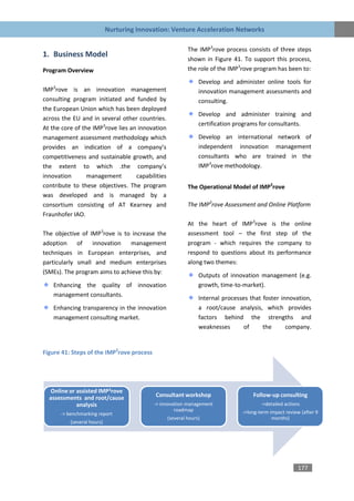 Nurturing Innovation: Venture Acceleration Networks

                                                           The IMP3rove process consists of three steps
1. Business Model
                                                           shown in Figure 41. To support this process,
Program Overview                                           the role of the IMP3rove program has been to:

                                                                Develop and administer online tools for
IMP3rove is an innovation management                            innovation management assessments and
consulting program initiated and funded by                      consulting.
the European Union which has been deployed
                                                                Develop and administer training and
across the EU and in several other countries.
                                                                certification programs for consultants.
At the core of the IMP3rove lies an innovation
management assessment methodology which                         Develop an international network of
provides an indication of a company’s                           independent innovation management
competitiveness and sustainable growth, and                     consultants who are trained in the
the extent to which .the company’s                              IMP3rove methodology.
innovation       management        capabilities
contribute to these objectives. The program                The Operational Model of IMP3rove
was developed and is managed by a
consortium consisting of AT Kearney and                    The IMP3rove Assessment and Online Platform
Fraunhofer IAO.
                                                           At the heart of IMP3rove is the online
The objective of IMP3rove is to increase the               assessment tool – the first step of the
adoption     of   innovation   management                  program - which requires the company to
techniques in European enterprises, and                    respond to questions about its performance
particularly small and medium enterprises                  along two themes:
(SMEs). The program aims to achieve this by:
                                                                Outputs of innovation management (e.g.
    Enhancing the quality of innovation                         growth, time-to-market).
    management consultants.
                                                                Internal processes that foster innovation,
    Enhancing transparency in the innovation                    a root/cause analysis, which provides
    management consulting market.                               factors behind the strengths and
                                                                weaknesses       of     the      company.


Figure 41: Steps of the IMP3rove process




   Online or assisted IMP3rove
  assessments and root/cause                Consultant workshop                     Follow-up consulting
             analysis                      -> innovation management                     ->detailed actions
                                                    roadmap                     ->long-term impact review (after 9
      -> benchmarking report
                                                  (several hours)                            months)
          (several hours)




                                                                                                         177
 