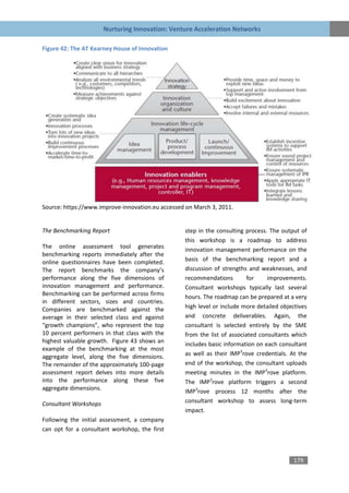 Nurturing Innovation: Venture Acceleration Networks

Figure 42: The AT Kearney House of Innovation




Source: https://www.improve-innovation.eu accessed on March 3, 2011.


The Benchmarking Report                           step in the consulting process. The output of
                                                  this workshop is a roadmap to address
The online assessment tool generates
                                                  innovation management performance on the
benchmarking reports immediately after the
online questionnaires have been completed.        basis of the benchmarking report and a
The report benchmarks the company’s               discussion of strengths and weaknesses, and
performance along the five dimensions of          recommendations         for    improvements.
innovation management and performance.            Consultant workshops typically last several
Benchmarking can be performed across firms
                                                  hours. The roadmap can be prepared at a very
in different sectors, sizes and countries.
Companies are benchmarked against the             high level or include more detailed objectives
average in their selected class and against       and concrete deliverables. Again, the
“growth champions”, who represent the top         consultant is selected entirely by the SME
10 percent performers in that class with the      from the list of associated consultants which
highest valuable growth. Figure 43 shows an       includes basic information on each consultant
example of the benchmarking at the most
aggregate level, along the five dimensions.       as well as their IMP3rove credentials. At the
The remainder of the approximately 100-page       end of the workshop, the consultant uploads
assessment report delves into more details        meeting minutes in the IMP3rove platform.
into the performance along these five             The IMP3rove platform triggers a second
aggregate dimensions.
                                                  IMP3rove process 12 months after the
Consultant Workshops                              consultant workshop to assess long-term
                                                  impact.
Following the initial assessment, a company
can opt for a consultant workshop, the first



                                                                                          179
 