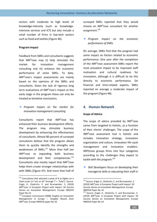 Nurturing Innovation: Venture Acceleration Networks

sectors with moderate to high levels of                      surveyed SMEs reported that they would
knowledge-intensity (such as knowledge-                      choose an IMP3rove consultant for another
intensive services and ICT) but also include a               assignment.123
small number of firms in low-tech sectors
such as food and textiles (Figure 46).                             Program impact on              the    economic
                                                                   performance of SMEs
Program Impact
                                                             On average, SMEs find that the program had
Feedback from SMEs and consultants suggests                  some impact on factors related to economic
that IMP3rove may (i) help stimulate the                     performance. One year after the completion
market      for    innovation     management                 of the IMP3rove assessment SMEs report the
consulting and (ii) enhance the economic                     most prevalent impact to be improved staff
performance of some SMEs. To date,                           motivation and cultural readiness for
IMP3rove’s impact assessments are mainly                     innovation, although it is difficult to tie this
based on the opinions of the SMEs and                        directly to economic performance. On
consultants. Given the lack of rigorous long                 financial and time-related aspects, SMEs
term evaluations of IMP3rove’s impact at this                reported on average a moderate impact of
early stage in the program these can only be                 the program (Figure 48).
treated as tentative conclusions.

      Program impact on the market for                       4. Human Network
      innovation management consulting
                                                             Scope of Advice
Consultants report that IMP3rove has                         The scope of advice provided by IMP3rove
enhanced their business development efforts.                 varies from targeted to holistic, as a function
The program may stimulate business                           of their clients’ challenges. The scope of the
development by enhancing the effectiveness
                                                             IMP3rove assessment tool is holistic and
of consultants. Almost 80 percent of surveyed
                                                             includes innovation strategy, innovation
consultants believe that the program allows                  organization and culture, innovation life cycle
them to quickly identify the strengths and
                                                             management and innovation enablers.
weaknesses of SMEs.121 More than half see                    IMP3rove groups firms into four categories
IMP3rove as expanding both business                          according to the challenges they expect to
development and their competencies.122
                                                             tackle with the program:124
Consultants also mostly report that IMP3rove
helps them create stronger relationships with                      Skill Developers focus on developing their
with SMEs (Figure 47). And more than half of                       managerial skills or educating their staff in
121
    Consultants that selected a value of 4 or higher on a
                                                             123
Likert-scale (1=”not at all” through 7 = “fully”). Source:       Source: Engel, K., Diedrichs, E. and Brunswicker, S.
                                                                         3
Engel, K., Diedrichs, E. and Brunswicker, S. (2010)          (2010) IMP rove: A European Project with Impact: 50
     3
IMP rove: A European Project with Impact: 50 Success         Success Stories on Innovation Management, Europe
Stories on Innovation Management, Europe INNOVA              INNOVA Paper No 14.
                                                             124
Paper No 14.                                                     Source: Engel, K., Diedrichs, E. and Brunswicker, S.
122                                                                       3
    European Commission (2008) Insights on Innovation        (2010) IMP rove: A European Project with Impact: 50
Management in Europe – Tangible Results from                 Success Stories on Innovation Management, Europe
     3
IMP rove, Europe INNOVA paper No 10.                         INNOVA Paper No 14.

                                                                                                              185
 