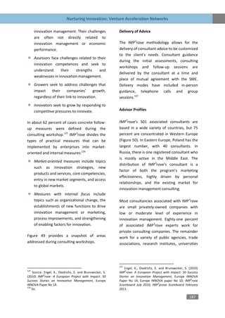 Nurturing Innovation: Venture Acceleration Networks

      innovation management. Their challenges              Delivery of Advice
      are often not directly related to
      innovation management or economic                    The IMP3rove methodology allows for the
      performance.                                         delivery of consultant advice to be customized
                                                           to the client’s needs. Consultant guidance
      Assessors face challenges related to their
                                                           during the initial assessments, consulting
      innovation competences and seek to
                                                           workshops and follow-up sessions are
      understand     their    strengths     and
                                                           delivered by the consultant at a time and
      weaknesses in innovation management.
                                                           place of mutual agreement with the SME.
      Growers seek to address challenges that              Delivery modes have included in-person
      impact     their     companies’      growth,         guidance, telephone calls and group
      regardless of their link to innovation.              sessions.127
      Innovators seek to grow by responding to
      competitive pressures to innovate.                   Advisor Profiles


In about 62 percent of cases concrete follow-              IMP3rove’s 501 associated consultants are
up measures were defined during the                        based in a wide variety of countries, but 75
consulting workshop.125 IMP3rove divides the               percent are concentrated in Western Europe
types of practical measures that can be                    (Figure 50). In Eastern Europe, Poland has the
implemented by enterprises into market-                    largest number, with 40 consultants. In
oriented and internal measures:126                         Russia, there is one registered consultant who
                                                           is mostly active in the Middle East. The
      Market-oriented measures include topics
                                                           distribution of IMP3rove’s consultant is a
      such as innovation strategies, new
                                                           factor of both the program’s marketing
      products and services, core competencies,
                                                           effectiveness, highly driven by personal
      entry in new market segments, and access
                                                           relationships, and the existing market for
      to global markets.
                                                           innovation management consulting.
      Measures with internal focus include
      topics such as organizational change, the            Most consultancies associated with IMP3rove
      establishments of new functions to drive             are small privately-owned companies with
      innovation management or marketing,                  low or moderate level of experience in
      process improvements, and strengthening              innovation management. Eighty-one percent
      of enabling factors for innovation.                  of associated IMP3rove experts work for
                                                           private consulting companies. The remainder
Figure 49 provides a snapshot of areas                     work for a variety of public agencies, trade
addressed during consulting workshops.                     associations, research institutes, universities




                                                           127
                                                              Engel, K., Diedrichs, E. and Brunswicker, S. (2010)
125                                                            3
    Source: Engel, K., Diedrichs, E. and Brunswicker, S.   IMP rove: A European Project with Impact: 50 Success
            3
(2010) IMP rove: A European Project with Impact: 50        Stories on Innovation Management, Europe INNOVA
                                                                                                            3
Success Stories on Innovation Management, Europe           Paper No 14, Europe INNOVA paper No 10; IMP rove
                                                                                       3
INNOVA Paper No 14.                                        Scoreboard July 2010; IMP prove Scoreboard February
126
    Sic.                                                   2011.

                                                                                                           187
 
