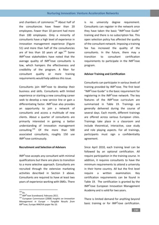 Nurturing Innovation: Venture Acceleration Networks

and chambers of commerce.128 About half of              is no university degree requirement.
the consultancies have fewer than 20                    Consultants can register in the network once
employees. Fewer than 10 percent had more               they have taken the basic “IMP3rove Guide”
than 100 employees. Only a minority of                  training and there is no subscription fee. This
consultants have a high level of experience in          open selection policy has affected the quality
innovation management experience (Figure                of the consultant network. Imposing a training
51) and more than half of the consultancies             fee has increased the quality of the
are of less than 10 years of age.129 Some               consultants. In the future, there may a
IMP3rove stakeholders have noted that the               transition    to    consultant     certification
average quality of IMP3rove consultants is              requirements to participate in the IMP3rove
low, which hampers the effectiveness and                program.
credibility of the program. A filter for
consultant quality or more training                     Advisor Training and Certification
requirements would help address this issue.
                                                        Consultants can participate in various levels of
                         3
Consultants join IMP rove to develop their              training provided by IMP3rove. The first level
business and skills. Consultants with limited           “IMP3rove Guide” is the basic requirement for
experience or starting a new consulting career          registering in the IMP3rove network. The key
seek to develop a new service line or gain a            features of the IMP3rove curriculum are
differentiating factor. IMP3rove also provides          summarized in Table 19. Trainings are
an opportunity to join a network of                     generally delivered during the course of
consultants and access a multitude of new               several days. Each month, different trainings
clients. About a quarter of consultants are             are offered across various European cities.
primarily interested in gaining a better                Trainings take place in a classroom and
understanding of innovation management                  include theoretical, interactive, case study
consulting.130 Of the more than 500                     and role playing aspects. For all trainings,
associated consultants, roughly 150 use                 participants must sign a confidentiality
IMP3rove continuously.                                  agreement.

Recruitment and Selection of Advisors                   Since April 2010, each training level can be
                                                        followed by an optional certification. All
IMP3rove accepts any consultant with minimal            require participation in the training course. In
qualifications but there are plans to transition        addition, it requires consultants to have the
to a more selective approach. Consultants are           minimum requirements to attend a university
recruited through the extensive marketing               in their home country. All but the first level
activities described in Section 3 above.                require a written examination. Key
Consultants are required to have at least two           certification requirements can be found in
years of experience working with SMEs. There            Table 19. The certification is granted by the
                                                        IMP3rove European Innovation Management
128
                                                        Academy and is valid for two years.
    Sic.
129      3
    IMP rove Scoreboard, February 2011.
130
    European Commission (2008) Insights on Innovation   There is limited demand for anything beyond
Management in Europe – Tangible Results from
     3
MP rove, Europe INNOVA paper No 10.                     basic training or for IMP3rove certification.

                                                                                                  190
 