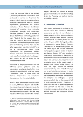 Nurturing Innovation: Venture Acceleration Networks

                                                            activity. IMP3rove has created a working
During the field test stage of the program                  group, mostly made up of consultants, to help
(1500 SMEs) 13 “National Coordinators” were                 design the Academy and explore financial
contracted to promote and disseminate the                   sustainability options.
program in their countries among consultants,
enterprise development agencies, business
organizations, governments and financial                    6. Innovation Ecosystem
institutions. These National Coordinators
consisted of consulting firms, enterprise                   SMEs from a wide variety of countries in and
development agencies and universities.                      around Europe have conducted IMP3rove
IMP3rove “partners”131 must be trained to                   assessments and there is no indication of
deliver the IMP3rove methodology at the first               greater uptaking in either Western or Eastern
level (“Guide”). But the program does not                   Europe. Although large Western European
have any contracts with these consultants                   economies such as Germany, France and the
besides the confidentiality agreements signed               United Kingdom exhibit the largest numbers
prior to the training sessions. There are also              of assessments, several Eastern European
other organizations associated with IMP3rove                countries such as Serbia and Poland are not
on     a    non-contractual     basis.   These              far behind (Figure 53). In fact, IMP3rove’s
organizations are government entities,                      market patterns appear similar in Western
financial institutions and intermediaries who               and Eastern Europe. IMP3rove consultants
make use of services such as technical support              have offered similar orders of magnitudes of
and training, as well as access to the                      assessments in Western and Eastern Europe
benchmarking database.                                      (Figure 54). Moreover, the program’s market
                                                            penetration seems to be roughly equal in
SME clients of the program interact with the                Western and Eastern Europe (Figure 55).
IMP3rove     online    platform    and   the                Thus, the larger number of IMP3rove
independent consultants directly. They have                 assessments taking place in Western Europe
no need to interface with either the Global                 can be attributed to market size. In Russia,
Coordination Team. In some cases the                        although one consulting firm has become an
National Coordinators are consultants                       IMP3rove partner and another is a candidate,
themselves, so they interact with SMEs.                     no enterprise has undergone a guided
                                                            assessment, likely due to the program’s lack
By 2012, when the current EU contract comes                 of local marketing activities. Consultants in
to an end, IMP3rove’s objective is to transfer              both Russia and the EU generally agree that
the program to a new independent body, the                  SMEs generally do not see a value for
European Innovation Management Academy,                     innovation management consulting services.
a cooperative of consultants. This new body                 Without outreach and marketing demand
would run IMP3rove as a sustainable business                remains weak.

131
   There are two types of partnerships. An elite group of
users called “Club Members” who commit to using
IMP3rove with a minimal number of SME, and a group
of “Partners” who comprise trained consultants as well
as other types of organizations associated with the
program.

                                                                                                    193
 