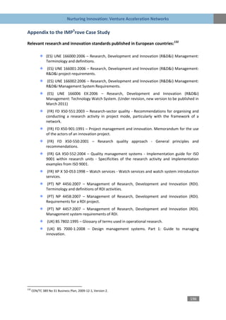 Nurturing Innovation: Venture Acceleration Networks


Appendix to the IMP3rove Case Study

Relevant research and innovation standards published in European countries:132

                (ES) UNE 166000:2006 – Research, Development and Innovation (R&D&i) Management:
                Terminology and definitions.
                (ES) UNE 166001:2006 – Research, Development and Innovation (R&D&i) Management:
                R&D&i project requirements.
                (ES) UNE 166002:2006 – Research, Development and Innovation (R&D&i) Management:
                R&D&i Management System Requirements.
                (ES) UNE 166006 EX:2006 – Research, Development and Innovation (R&D&i)
                Management: Technology Watch System. (Under revision, new version to be published in
                March 2011)
                 (FR) FD X50-551:2003 – Research-sector quality - Recommendations for organising and
                conducting a research activity in project mode, particularly with the framework of a
                network.
                (FR) FD X50-901:1991 – Project management and innovation. Memorandum for the use
                of the actors of an innovation project.
                 (FR) FD X50-550:2001 – Research quality approach - General principles and
                recommendations.
                (FR) GA X50-552:2004 – Quality management systems - Implementation guide for ISO
                9001 within research units - Specificities of the research activity and implementation
                examples from ISO 9001.
                 (FR) XP X 50-053:1998 – Watch services - Watch services and watch system introduction
                services.
                (PT) NP 4456:2007 – Management of Research, Development and Innovation (RDI).
                Terminology and definitions of RDI activities.
                (PT) NP 4458:2007 – Management of Research, Development and Innovation (RDI).
                Requirements for a RDI project.
                (PT) NP 4457:2007 – Management of Research, Development and Innovation (RDI).
                Management system requirements of RDI.
                (UK) BS 7802:1995 – Glossary of terms used in operational research.
                 (UK) BS 7000-1:2008 – Design management systems. Part 1: Guide to managing
                innovation.




132
      CEN/TC 389 No 31 Business Plan, 2009-12-1, Version 2.

                                                                                                 196
 