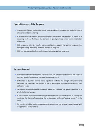 Nurturing Innovation: Venture Acceleration Networks




Special Features of the Program

   The program focuses on formal training, proprietary methodologies and brokering, and to
   a lesser extent on mentoring.

   A standardized technology commercialization assessment methodology is used as a
   screening tool and facilitates the transfer of good practices across commercialization
   institutions.

   GCG programs aim to transfer commercialization capacity to partner organizations
   through training, mentoring, and joint delivery of programs.

   GCG can leverage a global network of experts through various programs.




Lessons Learned

   In most cases the most important factor for start-ups is not access to capital, but access to
   the right people (consultants, mentors, business partners).
   Differences in business culture create significant obstacles for foreign entrepreneurs to
   penetrate the US market, particularly in places with unique entrepreneurial cultures such
   as Austin, Texas.
   Technology commercialization screening needs to consider the global potential of a
   product at an early stage.

   A “tournament” approach whereby projects compete for successive phases of funding can
   maximize the chance of supporting the best projects while not “picking winners” at the
   onset.

   Six months of in-kind business development support may not be long enough to deal with
   inexperienced entrepreneurs.




                                                                                            198
 
