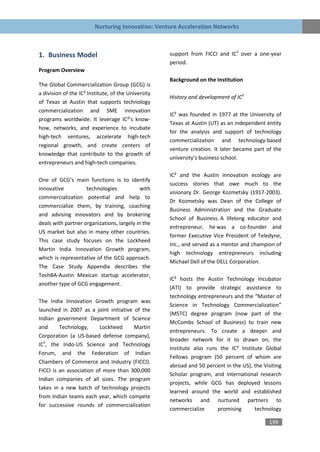 Nurturing Innovation: Venture Acceleration Networks



1. Business Model                                    support from FICCI and IC2 over a one-year
                                                     period.
Program Overview
                                                     Background on the Institution
The Global Commercialization Group (GCG) is
a division of the IC² Institute, of the University
                                                     History and development of IC2
of Texas at Austin that supports technology
commercialization and SME innovation
                                                     IC² was founded in 1977 at the University of
programs worldwide. It leverage IC²’s know-
                                                     Texas at Austin (UT) as an independent entity
how, networks, and experience to incubate
                                                     for the analysis and support of technology
high-tech ventures, accelerate high-tech
                                                     commercialization and technology-based
regional growth, and create centers of
                                                     venture creation. It later became part of the
knowledge that contribute to the growth of
                                                     university’s business school.
entrepreneurs and high-tech companies.

                                                     IC² and the Austin innovation ecology are
One of GCG’s main functions is to identify
                                                     success stories that owe much to the
innovative          technologies            with
                                                     visionary Dr. George Kozmetsky (1917-2003).
commercialization potential and help to
                                                     Dr Kozmetsky was Dean of the College of
commercialize them, by training, coaching
                                                     Business Administration and the Graduate
and advising innovators and by brokering
                                                     School of Business. A lifelong educator and
deals with partner organizations, largely in the
                                                     entrepreneur, he was a co-founder and
US market but also in many other countries.
                                                     former Executive Vice President of Teledyne,
This case study focuses on the Lockheed
                                                     Inc., and served as a mentor and champion of
Martin India Innovation Growth program,
                                                     high technology entrepreneurs including
which is representative of the GCG approach.
                                                     Michael Dell of the DELL Corporation.
The Case Study Appendix describes the
TechBA-Austin Mexican startup accelerator,
                                                     IC² hosts the Austin Technology Incubator
another type of GCG engagement.
                                                     (ATI) to provide strategic assistance to
                                                     technology entrepreneurs and the “Master of
The India Innovation Growth program was
                                                     Science in Technology Commercialization”
launched in 2007 as a joint initiative of the
                                                     (MSTC) degree program (now part of the
Indian government Department of Science
                                                     McCombs School of Business) to train new
and      Technology,     Lockheed      Martin
                                                     entrepreneurs. To create a deeper and
Corporation (a US-based defense company),
                                                     broader network for it to drawn on, the
IC2, the Indo-US Science and Technology
                                                     Institute also runs the IC² Institute Global
Forum, and the Federation of Indian
                                                     Fellows program (50 percent of whom are
Chambers of Commerce and Industry (FICCI).
                                                     abroad and 50 percent in the US), the Visiting
FICCI is an association of more than 300,000
                                                     Scholar program, and international research
Indian companies of all sizes. The program
                                                     projects, while GCG has deployed lessons
takes in a new batch of technology projects
                                                     learned around the world and established
from Indian teams each year, which compete
                                                     networks and nurtured partners to
for successive rounds of commercialization
                                                     commercialize      promising      technology

                                                                                             199
 
