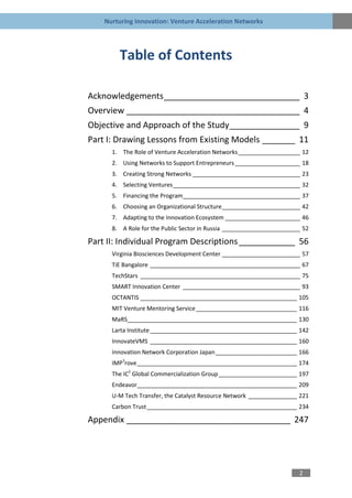 Nurturing Innovation: Venture Acceleration Networks




        Table of Contents

Acknowledgements _____________________________ 3
Overview _____________________________________ 4
Objective and Approach of the Study _______________ 9
Part I: Drawing Lessons from Existing Models _______ 11
      1. The Role of Venture Acceleration Networks ___________________ 12
      2. Using Networks to Support Entrepreneurs ____________________ 18
      3. Creating Strong Networks _________________________________ 23
      4. Selecting Ventures _______________________________________ 32
      5. Financing the Program____________________________________ 37
      6. Choosing an Organizational Structure ________________________ 42
      7. Adapting to the Innovation Ecosystem _______________________ 46
      8. A Role for the Public Sector in Russia ________________________ 52

Part II: Individual Program Descriptions ____________ 56
      Virginia Biosciences Development Center ________________________ 57
      TiE Bangalore ______________________________________________ 67
      TechStars _________________________________________________ 75
      SMART Innovation Center ____________________________________ 93
      OCTANTIS ________________________________________________ 105
      MIT Venture Mentoring Service _______________________________ 116
      MaRS____________________________________________________ 130
      Larta Institute _____________________________________________ 142
      InnovateVMS _____________________________________________ 160
      Innovation Network Corporation Japan _________________________ 166
      IMP3rove _________________________________________________ 174
      The IC2 Global Commercialization Group ________________________ 197
      Endeavor_________________________________________________ 209
      U-M Tech Transfer, the Catalyst Resource Network _______________ 221
      Carbon Trust ______________________________________________ 234

Appendix ___________________________________ 247




                                                                       2
 