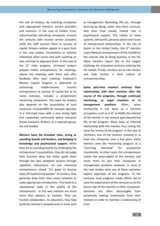 Nurturing Innovation: Venture Acceleration Networks


the role of brokers, by matching companies        as management. Marketing, IPR, etc., through
with appropriate mentors, service providers       learning by doing, rather than form curricula.
and investors. In the case of Carbon Trust,       And their final closely related role is
subcontracted consulting companies connect        psychosocial support. This relates to value
the ventures with trusted service providers       systems, self-worth, personal advice and issues
while the staff connect them to sources of        of interpersonal relationships. In the city of
capital. Brokers seldom appear in a pure form     Austin in the United States, the IC2 mentors
in the case studies. Connections to relevant      coach Mexican entrepreneurs of the techBA on
individuals often comes tied with coaching on     the cultural side of doing business in the US.
why and how to approach them. In the case of      Many mentors report this as the largest
the IC2 India program, US-based brokers           challenge for innovative ventures entering the
prepare Indian entrepreneurs for meetings,        US market. Finally, mentors act as role mentor
attend the meetings with them and offer           and help further a local culture of
feedback after each meeting. Endeavor’s           entrepreneurship.
Mentor Capital Program is dedicated to
connecting        middle-income       country     Some part-time mentors continue their
entrepreneurs to sources of capital but as its    relationships with their mentees after the
name indicates, includes a predominant            course of the programs, through continued
mentoring component. The need for brokers         mentoring, as angel investors or in
also depends on the accessibility of local        management        positions.     Often,    when
resources. InnovateVMS for example operates       mentorship is not done as a full-time
in a mid-sized town with a very strong tight      occupation, such as in IC2 or MaRS, the interest
knit networked community where everyone           of the mentor in the venture goes beyond the
knows everyone. Brokers, as a separate group,     life of the program. Many keep an informal
are not needed.                                   relationship with the mentee, thus raising the
                                                  value-for-money of the program. In the case of
Mentors have the broadest roles, acting as        TechStars, one of the mentors invested in at
sounding boards and brokers, and bringing in      least two companies over a few years. Some
knowledge and psychosocial support. While         mentors view the mentorship program as a
they act as sounding boards by challenging the    “very-long     interview”     for    prospective
entrepreneur’s assumptions, they do not judge     investments. In other cases, the entrepreneurs
their business ideas but rather guide them        realize the value-added of the mentors and
through the idea validation process through       invite them to join their companies in
repetitive interactions. As one mentored          management positions. However, in none of
entrepreneurs stated “it’s good to bounce         the case studies were any of these outcomes
ideas off experienced people.” As brokers, they   explicit objectives of the programs. To the
generally draw from their social networks to      contrary, most programs made efforts not to
make appropriate introductions. This leads to a   raise the expectations of the ventures as to the
reputational stake in the quality of the          future role of the mentors in their companies.
entrepreneur. In this way mentors are much        Ventures are often discouraged from
more than advisors or coaches. They are           proactively seeking investments from their
trusted collaborators. As educators, they help    mentors in order to maintain a relationship of
build the mentee’s competencies in areas such     trust.


                                                                                             20
 
