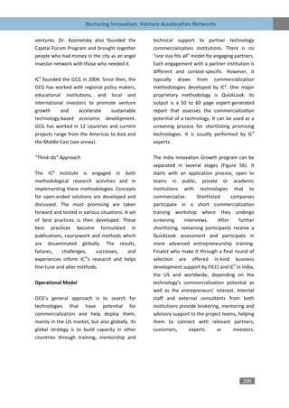 Nurturing Innovation: Venture Acceleration Networks

ventures. Dr. Kozmetsky also founded the          technical support to partner technology
Capital Forum Program and brought together        commercialization institutions. There is no
people who had money in the city as an angel      “one size fits all” model for engaging partners.
investor network with those who needed it.        Each engagement with a partner institution is
                                                  different and context-specific. However, it
IC2 founded the GCG in 2004. Since then, the      typically draws from commercialization
GCG has worked with regional policy makers,       methodologies developed by IC². One major
educational institutions, and local and           proprietary methodology is QuickLook. Its
international investors to promote venture        output is a 50 to 60 page expert-generated
growth      and     accelerate   sustainable      report that assesses the commercialization
technology-based economic development.            potential of a technology. It can be used as a
GCG has worked in 12 countries and current        screening process for shortlisting promising
projects range from the Americas to Asia and      technologies. It is usually performed by IC2
the Middle East (see annex).                      experts.

“Think-do” Approach                               The India Innovation Growth program can be
                                                  separated in several stages (Figure 56). It
The IC² Institute is engaged in both              starts with an application process, open to
methodological research activities and in         teams in public, private or academic
implementing these methodologies. Concepts        institutions with technologies that to
for open-ended solutions are developed and        commercialize.       Shortlisted     companies
discussed. The most promising are taken           participate in a short commercialization
forward and tested in various situations. A set   training workshop where they undergo
of best practices is then developed. These        screening      interviews.     After     further
best practices become formulated in               shortlisting, remaining participants receive a
publications, coursework and methods which        QuickLook assessment and participate in
are disseminated globally. The results,           more advanced entrepreneurship training.
failures,   challenges,    successes,      and    Finalist who make it through a final round of
                       2
experiences inform IC ‘s research and helps       selection are offered in-kind business
fine-tune and alter methods.                      development support by FICCI and IC2 in India,
                                                  the US and worldwide, depending on the
Operational Model                                 technology’s commercialization potential as
                                                  well as the entrepreneurs’ interest. Internal
GCG’s general approach is to search for           staff and external consultants from both
technologies that have potential for              institutions provide brokering, mentoring and
commercialization and help deploy them,           advisory support to the project teams, helping
mainly in the US market, but also globally. Its   them to connect with relevant partners,
global strategy is to build capacity in other     customers,       experts       or     investors.
countries through training, mentorship and




                                                                                            200
 