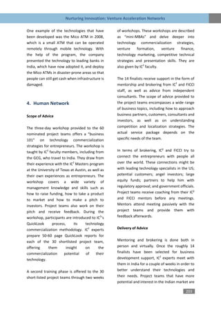 Nurturing Innovation: Venture Acceleration Networks

One example of the technologies that have          of workshops. These workshops are described
been developed was the Mico ATM in 2008,           as “mini-MBAs” and delve deeper into
which is a small ATM that can be operated          technology commercialization strategies,
remotely through mobile technology. With           venture     formation,     venture   finance,
the help of the program, the company               technology marketing, competitive technical
presented the technology to leading banks in       strategies and presentation skills. They are
India, which have now adopted it, and deploy       also given by IC2 faculty.
the Mico ATMs in disaster-prone areas so that
people can still get cash when infrastructure is   The 14 finalists receive support in the form of
damaged.                                           mentorship and brokering from IC2 and FICCI
                                                   staff, as well as advice from independent
                                                   consultants. The scope of advice provided to
4. Human Network                                   the project teams encompasses a wide range
                                                   of business topics, including how to approach
Scope of Advice                                    business partners, customers, consultants and
                                                   investors, as well as on understanding
The three-day workshop provided to the 60          competition and localization strategies. The
nominated project teams offers a “business         actual service package depends on the
101” on technology commercialization               specific needs of the team.
strategies for entrepreneurs. The workshop is
taught by IC2 faculty members, including from      In terms of brokering, IC² and FICCI try to
the GCG, who travel to India. They draw from       connect the entrepreneurs with people all
their experience with the IC2 Masters program      over the world. These connections might be
at the University of Texas at Austin, as well as   with leading technology specialists in the US;
their own experiences as entrepreneurs. The        potential customers; angel investors; large
workshop covers a wide variety of                  equity funds; partners to help him with
management knowledge and skills such as            regulatory approval; and government officials.
how to raise funding, how to take a product        Project teams receive coaching from their IC²
to market and how to make a pitch to               and FICCI mentors before any meetings.
investors. Project teams also work on their        Mentors attend meeting passively with the
pitch and receive feedback. During the             project teams and provide them with
workshop, participants are introduced to IC2’s     feedback afterwards.
QuickLook       process,      its   technology
commercialization methodology. IC2 experts         Delivery of Advice
prepare 50-60 page QuickLook reports for
each of the 30 shortlisted project team,           Mentoring and brokering is done both in
offering      them       insight    on      the    person and virtually. Once the roughly 14
commercialization      potential    of    their    finalists have been selected for business
technology.                                        development support, IC2 experts meet with
                                                   them in India for a couple of weeks in order to
A second training phase is offered to the 30       better understand their technologies and
short-listed project teams through two weeks       their needs. Project teams that have more
                                                   potential and interest in the Indian market are

                                                                                            203
 