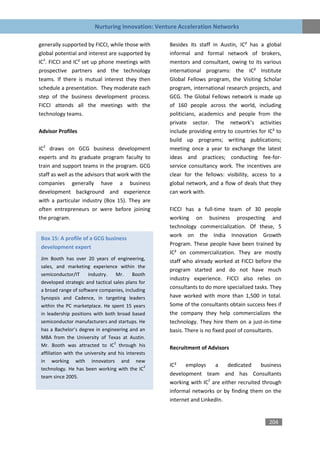 Nurturing Innovation: Venture Acceleration Networks

generally supported by FICCI, while those with      Besides its staff in Austin, IC² has a global
global potential and interest are supported by      informal and formal network of brokers,
IC2. FICCI and IC² set up phone meetings with       mentors and consultant, owing to its various
prospective partners and the technology             international programs: the IC² Institute
teams. If there is mutual interest they then        Global Fellows program, the Visiting Scholar
schedule a presentation. They moderate each         program, international research projects, and
step of the business development process.           GCG. The Global Fellows network is made up
FICCI attends all the meetings with the             of 160 people across the world, including
technology teams.                                   politicians, academics and people from the
                                                    private sector. The network’s activities
Advisor Profiles                                    include providing entry to countries for IC² to
                                                    build up programs; writing publications;
IC2 draws on GCG business development               meeting once a year to exchange the latest
experts and its graduate program faculty to         ideas and practices; conducting fee-for-
train and support teams in the program. GCG         service consultancy work. The incentives are
staff as well as the advisors that work with the    clear for the fellows: visibility, access to a
companies generally have a business                 global network, and a flow of deals that they
development background and experience               can work with.
with a particular industry (Box 15). They are
often entrepreneurs or were before joining          FICCI has a full-time team of 30 people
the program.                                        working on business prospecting and
                                                    technology commercialization. Of these, 5
                                                    work on the India Innovation Growth
Box 15: A profile of a GCG business
                                                    Program. These people have been trained by
development expert
                                                    IC² on commercialization. They are mostly
Jim Booth has over 20 years of engineering,         staff who already worked at FICCI before the
sales, and marketing experience within the
                                                    program started and do not have much
semiconductor/IT      industry.    Mr.     Booth
                                                    industry experience. FICCI also relies on
developed strategic and tactical sales plans for
a broad range of software companies, including
                                                    consultants to do more specialized tasks. They
Synopsis and Cadence, in targeting leaders          have worked with more than 1,500 in total.
within the PC marketplace. He spent 15 years        Some of the consultants obtain success fees if
in leadership positions with both broad based       the company they help commercializes the
semiconductor manufacturers and startups. He        technology. They hire them on a just-in-time
has a Bachelor’s degree in engineering and an       basis. There is no fixed pool of consultants.
MBA from the University of Texas at Austin.
                                  2
Mr. Booth was attracted to IC through his           Recruitment of Advisors
affiliation with the university and his interests
in working with innovators and new
                                                2   IC²   employs      a    dedicated    business
technology. He has been working with the IC
team since 2005.
                                                    development team and has Consultants
                                                    working with IC2 are either recruited through
                                                    informal networks or by finding them on the
                                                    internet and LinkedIn.


                                                                                             204
 