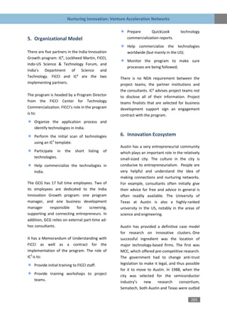 Nurturing Innovation: Venture Acceleration Networks

                                                          Prepare      QuickLook         technology
5. Organizational Model                                   commercialization reports.
                                                          Help commercialize the technologies
There are five partners in the India Innovation           worldwide (but mainly in the US).
Growth program: IC², Lockheed Martin, FICCI,
                                                          Monitor the program to make sure
Indo-US Science & Technology Forum, and
                                                          processes are being followed;
India’s Department of Science and
Technology. FICCI and IC² are the two                 There is no NDA requirement between the
implementing partners.                                project teams, the partner institutions and
                                                      the consultants. IC² advises project teams not
The program is headed by a Program Director           to disclose all of their information. Project
from the FICCI Center for Technology                  teams finalists that are selected for business
Commercialization. FICCI’s role in the program        development support sign an engagement
is to:                                                contract with the program.
    Organize the application process and
    identify technologies in India.

    Perform the initial scan of technologies          6. Innovation Ecosystem
    using an IC2 template.
                                                      Austin has a very entrepreneurial community
    Participate in     the    short    listing   of   which plays an important role in the relatively
    technologies.                                     small-sized city. The culture in the city is
    Help commercialize the technologies in            conducive to entrepreneurialism. People are
    India.                                            very helpful and understand the idea of
                                                      making connections and nurturing networks.
The GCG has 17 full time employees. Two of            For example, consultants often initially give
its employees are dedicated to the India              their advice for free and advice in general is
Innovation Growth program: one program                often readily available. The University of
manager, and one business development                 Texas at Austin is also a highly-ranked
manager     responsible      for    screening,        university in the US, notably in the areas of
supporting and connecting entrepreneurs. In           science and engineering.
addition, GCG relies on external part-time ad-
hoc consultants.                                      Austin has provided a definitive case model
                                                      for research on innovative clusters. One
It has a Memorandum of Understanding with             successful ingredient was the location of
FICCI as well as a contract for the                   major technology-based firms. The first was
implementation of the program. The role of            MCC, which offered pre-competitive research.
IC2 is to:                                            The government had to change anti-trust
    Provide initial training to FICCI staff.          legislation to make it legal, and thus possible
                                                      for it to move to Austin. In 1988, when the
    Provide training workshops to project             city was selected for the semiconductor
    teams.                                            industry’s     new    research     consortium,
                                                      Sematech, both Austin and Texas were outbid

                                                                                               205
 