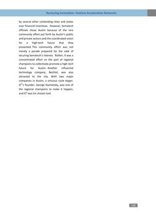 Nurturing Innovation: Venture Acceleration Networks

by several other contending cities and states
over financial incentives. However, Sematech
officials chose Austin because of the rare
community effort put forth by Austin’s public
and private sectors and the coordinated vision
for a high-tech future that they
presented. This community effort was not
merely a parade prepared for the sake of
securing Sematech’s interest. Rather, it was a
concentrated effort on the part of regional
champions to collectively promote a high-tech
future for Austin. Another influential
technology company, Bechtel, was also
attracted to the city. With two major
companies in Austin, a virtuous cycle began.
IC2‘s founder, George Kozmetsky, was one of
the regional champions to make it happen,
and IC² was his chosen tool.




                                                                             206
 