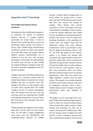 Nurturing Innovation: Venture Acceleration Networks


                                                 startups in Mexico before bringing them to
                       2
Appendix to the IC Case Study                    Austin. When the startups arrive in Austin
                                                 they meet with TechBA business advisors who
                                                 help them with research into suitable US
The TechBA Austin Mexican Startup                markets. These advisors then provide
Accelerator                                      connections to firms and people with more
                                                 comprehensive knowledge of these markets,
The objective of the TechBA-Austin program is    so that the startups might gain more insight
to accelerate the growth of innovative           into the possibilities of commercializing their
Mexican start-ups in foreign markets,            products and services in the US. Apart from
particularly the United States. It aims to       providing information on the possibilities of
achieve this by connecting them to sources of    market entry, this support helps with the
mentorship, advice, services and partners in     adjustment process that many Mexican
Austin, Texas. TechBA brings representatives     entrepreneurs need to go through as they
of Mexican startups to Austin and provides       learn to adapt to the business culture in the
them with office space and support. Sixteen      US. The final role played by the business
Mexican business representatives are in          advisor is to connect the startups with
residence at any one time. Each company          consultants who might be able to help them
participates in the program for approximately    with their market entry. These consultants are
12 months. Over the past six years TechBA        identified through personal networks and are
has helped 60 Mexican companies enter the        not paid by TechBA. They are often willing to
US market. Tech-BA is embedded in ATI, IC²’s     work for free for a short period in order to
business incubator.                              gain more information about the market,
                                                 generate contacts and gain access to business
TechBA is financed by the Mexican Ministry of    opportunities. After that first period they
Economy via a university contract with the       might negotiate a contract with the given
United States-Mexico Foundation for Science      startup. The program also provides extensive
(FUMEC) but aims to become more self-            assistance with housing, insurance, and access
reliable in the future. Its main program costs   to immigration attorneys. There is also a
are staff, which includes both the TechBA        TechBA advisory board of lawyers and other
manager and the IC2 business development         professionals which give feedback to
staff. The startups that take part must pay      companies.
small fees which are redirected from TechBA
to the Mexican Government. On top of these       The program for the early-stage firms starts
fees they pay for their relocation costs from    with TechBA staff traveling through Mexico in
Mexico to Austin.                                order to select the most promising startups.
                                                 These startups then spend a week in Austin
TechBA operates two programs, one for early-     learning how businesses can enter the US
stage firms and the other for more mature        market, and meet with TechBA alumni. After
firms. For the latter a typical engagement       this the startups return to Mexico for three
cycle starts with the identification and         months in order to develop a business plan
competition-based selection of suitable          that is sophisticated enough for financiers and

                                                                                          207
 
