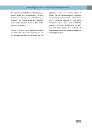Nurturing Innovation: Venture Acceleration Networks

the US market. Finally, there are three days in   organization relies on a diverse range of
Austin when the entrepreneurs receives            people. The five business advisors it employs
training on making sales and pitching to          are contracted from IC² and are either drawn
investors, and receive access to a business       from a particular industry or have close
expo which includes much of the Austin            connections to it. They have substantial
business community.                               experience of the US and Mexican markets.
                                                  They also have access to a network of
TechBA in Austin is run by two Mexicans who       business people in order to develop sales and
are primarily tasked with looking for and         marketing strategies.
attracting companies to the program, but the




                                                                                          208
 