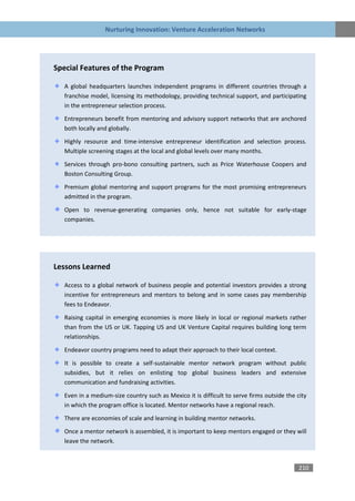 Nurturing Innovation: Venture Acceleration Networks




Special Features of the Program

   A global headquarters launches independent programs in different countries through a
   franchise model, licensing its methodology, providing technical support, and participating
   in the entrepreneur selection process.
   Entrepreneurs benefit from mentoring and advisory support networks that are anchored
   both locally and globally.

   Highly resource and time-intensive entrepreneur identification and selection process.
   Multiple screening stages at the local and global levels over many months.

   Services through pro-bono consulting partners, such as Price Waterhouse Coopers and
   Boston Consulting Group.

   Premium global mentoring and support programs for the most promising entrepreneurs
   admitted in the program.

   Open to revenue-generating companies only, hence not suitable for early-stage
   companies.




Lessons Learned

   Access to a global network of business people and potential investors provides a strong
   incentive for entrepreneurs and mentors to belong and in some cases pay membership
   fees to Endeavor.

   Raising capital in emerging economies is more likely in local or regional markets rather
   than from the US or UK. Tapping US and UK Venture Capital requires building long term
   relationships.

   Endeavor country programs need to adapt their approach to their local context.

   It is possible to create a self-sustainable mentor network program without public
   subsidies, but it relies on enlisting top global business leaders and extensive
   communication and fundraising activities.

   Even in a medium-size country such as Mexico it is difficult to serve firms outside the city
   in which the program office is located. Mentor networks have a regional reach.

   There are economies of scale and learning in building mentor networks.

   Once a mentor network is assembled, it is important to keep mentors engaged or they will
   leave the network.



                                                                                            210
 