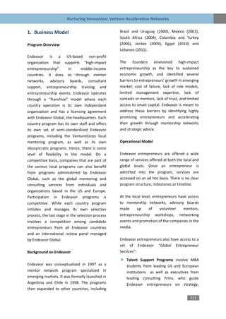 Nurturing Innovation: Venture Acceleration Networks


1. Business Model                                  Brazil and Uruguay (2000), Mexico (2001),
                                                   South Africa (2004), Colombia and Turkey
Program Overview                                   (2006), Jordan (2009), Egypt (2010) and
                                                   Lebanon (2011).
Endeavor is a US-based non-profit
organization that supports “high-impact            The founders envisioned high-impact
entrepreneurship”         in     middle-income     entrepreneurship as the key to sustained
countries. It does so through mentor               economic growth, and identified several
networks, advisory boards, consultant              barriers to entrepreneurs’ growth in emerging
support, entrepreneurship training and             market: cost of failure, lack of role models,
entrepreneurship events. Endeavor operates         limited management expertise, lack of
through a “franchise” model where each             contacts or mentors, lack of trust, and limited
country operation is its own independent           access to smart capital. Endeavor is meant to
organization and has a licensing agreement         address these barriers by identifying highly
with Endeavor Global, the headquarters. Each       promising entrepreneurs and accelerating
country program has its own staff and offers       their growth through mentorship networks
its own set of semi-standardized Endeavor          and strategic advice.
programs, including the VentureCorps local
mentoring program, as well as its own              Operational Model
idiosyncratic programs. Hence, there is some
level of flexibility in the model. On a            Endeavor entrepreneurs are offered a wide
competitive basis, companies that are part of      range of services offered at both the local and
the various local programs can also benefit        global levels. Once an entrepreneur is
from programs administered by Endeavor             admitted into the program, services are
Global, such as the global mentoring and           accessed on an ad hoc basis. There is no clear
consulting services from individuals and           program structure, milestones or timeline.
organizations based in the US and Europe.
Participation in Endeavor programs is              At the local level, entrepreneurs have access
competitive. While each country program            to mentorship networks, advisory boards
initiates and manages its own selection            made      up     of     volunteer    mentors,
process, the last stage in the selection process   entrepreneurship workshops, networking
involves a competition among candidate             events and promotion of the companies in the
entrepreneurs from all Endeavor countries          media.
and an international review panel managed
by Endeavor Global.                                Endeavor entrepreneurs also have access to a
                                                   set of Endeavor “Global Entrepreneur
Background on Endeavor                             Services”:

                                                       Talent Support Programs involve MBA
Endeavor was conceptualized in 1997 as a               students from leading US and European
mentor network program specialized in                  institutions as well as executives from
emerging markets. It was formally launched in          leading consulting firms, who guide
Argentina and Chile in 1998. The programs              Endeavor entrepreneurs on strategy,
then expanded to other countries, including

                                                                                            211
 