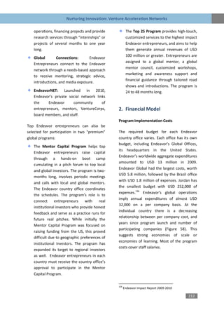 Nurturing Innovation: Venture Acceleration Networks

   operations, financing projects and provide          The Top 25 Program provides high-touch,
   research services through “internships” or          customized services to the highest impact
   projects of several months to one year              Endeavor entrepreneurs, and aims to help
   long.                                               them generate annual revenues of USD
                                                       100 million or greater. Entrepreneurs are
   Global       Connections:      Endeavor
                                                       assigned to a global mentor, a global
   Entrepreneurs connect to the Endeavor
                                                       mentor council, customized workshops,
   network through a needs-based approach
                                                       marketing and awareness support and
   to receive mentoring, strategic advice,
                                                       financial guidance through tailored road
   introductions, and media exposure.
                                                       shows and introductions. The program is
   EndeavorNET: Launched in 2010,                      24 to 48 months long.
   Endeavor’s private social network links
   the     Endeavor     community       of
   entrepreneurs, mentors, VentureCorps,        2. Financial Model
   board members, and staff.
                                                Program Implementation Costs
Top Endeavor entrepreneurs can also be
selected for participation in two “premium”     The required budget for each Endeavor
global programs:                                country office varies. Each office has its own
                                                budget, including Endeavor’s Global Offices,
   The Mentor Capital Program helps top
                                                its headquarters in the United States.
   Endeavor entrepreneurs raise capital
                                                Endeavor’s worldwide aggregate expenditures
   through a hands-on boot camp
                                                amounted to USD 13 million in 2009.
   cumulating in a pitch forum to top local
                                                Endeavor Global had the largest costs, worth
   and global investors. The program is two-
                                                USD 5.8 million, followed by the Brazil office
   months long, involves periodic meetings
                                                with USD 1.8 million of expenses. Jordan has
   and calls with local and global mentors.
                                                the smallest budget with USD 252,000 of
   The Endeavor country office coordinates
                                                expenses.136 Endeavor’s global operations
   the schedules. The program’s role is to
                                                imply annual expenditures of almost USD
   connect      entrepreneurs     with   real
                                                32,000 on a per company basis. At the
   institutional investors who provide honest
                                                individual country there is a decreasing
   feedback and serve as a practice runs for
                                                relationship between per company cost, and
   future real pitches. While initially the
                                                years since program launch and number of
   Mentor Capital Program was focused on
                                                participating companies (Figure 58). This
   raising funding from the US, this proved
                                                suggests strong economies of scale or
   difficult due to geographic preferences of
                                                economies of learning. Most of the program
   institutional investors. The program has
                                                costs cover staff salaries.
   expanded its target to regional investors
   as well. Endeavor entrepreneurs in each
   country must receive the country office’s
   approval to participate in the Mentor
   Capital Program.

                                                136
                                                      Endeavor Impact Report 2009-2010

                                                                                           212
 