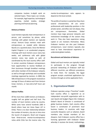 Nurturing Innovation: Venture Acceleration Networks

    companies involves in-depth work on           mentor-to-entrepreneur ratio appears to
    selected topics. These topics can include,    depend on the local context.
    for example, legal expertise, technological
    expertise, market studies, strategic          The profile of mentors is varied but they share
    planning and financial planning.              several characteristics. All are senior
                                                  professionals with leadership positions in the
                                                  private sector, and often, but not always, they
Delivery of Advice
                                                  are entrepreneurs themselves. Global
Local mentors typically meet entrepreneurs in     mentors have large personal networks and
person, and sometimes by phone, while             institutional knowledge of the sectors they
meetings with global mentors are typically        work in. They also have experience raising
virtual. Venture Corps mentors meet with          capital or are investors themselves. Many
entrepreneurs as needed while Advisory            Endeavor mentors are also past Endeavor
Boards on a quarterly basis. Since the Mentor     entrepreneurs. Local mentors typically also
Capital Program is an accelerated program,        need to have international experience to
meetings with local mentors occur every two       understand global markets.
weeks, and conference calls with global
mentors every two weeks as well, all              Recruitment and Selection of Advisors
coordinated by the local country office staff.
In certain countries Endeavor entrepreneurs       Global and local mentors are typically invited
have opportunities to receive feedback on         to participate in the program through
their businesses through breakfast meetings       personal networking of Endeavor staff but
with other member of the Endeavor network,        different countries use different procedures
as well as through workshops and roundtable       to invite them. For example, the Egypt
meetings organized by mentors. In 2009, the       program accepts unsolicited applications for
506 entrepreneurs in the program received on      mentors through an online application form.
average 32 hours of advice each from Venture
Corps mentors, or two-and-a-half hours per
month.                                            5. Organizational Model

Advisor Profiles                                  Endeavor operates using a “franchise” model.
                                                  Each country office is registered as an
Of the more than 2,000 mentors at Endeavor,       independent non-profit organization with its
roughly half are global and half local. The       own board and budget (Figure 62). Endeavor
number of local mentors varies by country.        Global’s Board of Director is constituted of
While some have several hundreds (300 in          global business leaders. Each country office
Brazil) others have ten times fewer (27 in        board is constituted of prominent local
Chile). There is no clear relationship between    business leaders. In countries with large
the number of mentors, city size or time since    successful diasporas such as Lebanon, board
the launch of programs. Brazil and Uruguay        members also include members of the
have three-to-one mentor-to-entrepreneur          diaspora. Each Endeavor country office has a
ratios while Chile has the inverse ratio. The     licensing agreement with Endeavor Global
                                                  whereby it receives the brand, methodology,

                                                                                           217
 