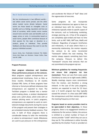 Nurturing Innovation: Venture Acceleration Networks


                                                          and accelerate the failure of “bad” ideas and
Box 5: Social norms versus market norms
                                                          the regeneration of new ones.
We live simultaneously in two different worlds –
one where social norms prevail, and the other             Some programs do not incorporate
where market norms dictate behavior. Social               standardized milestones but agree to them on
norms are those based on intangible costs or              an individual basis with the venture. These
benefits such as a feeling, reputation and how we         milestones typically relate to specific aspect of
think of ourselves, while market norms revolve
                                                          the ventures, such as fundraising, marketing,
around more concrete costs and benefits such as
                                                          strategic planning, etc. A few of the programs
wages, prices or rents. In communities based on
social norms, people often contribute because of
                                                          are completely open-ended and have no time
their passion for the topic or devotion to a              limits, such as MIT VMS, IMP3rove, MaRS and
product, group or individual. They provide                Endeavor. Regardless of program timeframes
feedback and ideas because they want to see the           and milestones, in all cases where there is a
group or individual succeed.                              mentorship relationship, the mentor requests
                                                          the venture to do some incremental
Source: Ariely, Dan. Predictably Irrational: The Hidden   “homework” before the next meeting. The
Forces that Shape our Decisions. Harper Collins. New
                                                          mentor always expects something back from
York NY. 2008.
                                                          the company. Pressure to deliver this
                                                          “homework” ensures that ventures that are
Program Processes                                         not committed to the program opt out.


Clear program milestones and timelines                    Minimum guidelines for meeting frequencies
infuse performance pressure on the ventures.              can ensure that programs not lose
Most programs support entrepreneurs over                  momentum. These can vary from every week
predetermined timeframes, from as little as               (TechStars) to every six to eight weeks (VBDC).
three months (TechStars) to 24 months                     Weekly meetings require more commitment
(Catalyst RN). Some, of these programs have               from the mentor, and therefore a strong
informal or formal pre-defined milestones that            network. In the case of the Larta programs,
entrepreneurs are expected to meet. The                   mentors are expected to meet for 22 hours
TechStars program is divided into a mentor                over a 9 month program but they typically
match-making phase, a product development                 exceed this amount. In a few cases (MIT VMS)
phase and a pitch phase, which ends with an               the entrepreneurs and their mentors agree on
investor pitching event. In Larta’s programs,             the meeting frequency on their own.
entrepreneurs are expected to work on semi-
tailored strategic documents during the course            Programs based on service providers tend to
of the program and present their strategies in            be open-ended in their objectives. In those
pre-scheduled industry feedback sessions. That            programs, there is no engagement timeline or
said, in both of those programs there is                  milestones for the venture. Rather, the venture
considerable leeway to tailor the mentorship              is entitled to a certain number of hours of
or advice to entrepreneurs’ needs. Milestones             service provider “credit” which they can use as
are used to put pressure on the entrepreneur              they see fit. This entitlement is either formally
                                                          specified by the (Carbon Trust) or provided on




                                                                                                      22
 