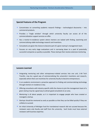 Nurturing Innovation: Venture Acceleration Networks




Special Features of the Program

   Concentrates on converting academic research findings – technological discoveries – into
   commercial products.

   Provides a “single window” through which university faculty can access all of the
   commercialization support services on offer.

   Has a mentor-in-residence system where mentors are tasked with finding, examining and
   commercializing viable technology research and inventions.

   Consultants are given the chance to become part of a given startup’s management team.

   Focuses on very early stage evaluations and in narrowing down to a pool of potentially
   successful companies as quickly as possible. These startups then receive extensive mentoring.




Lessons Learned

   Integrating mentoring and other entrepreneur-related services into one unit, U-M Tech
   Transfer, may be a good way of commercializing the university’s inventions and research,
   especially where there are incentives for university faculty to become entrepreneurs.
   In an academic environment a proactive approach to finding and commercializing technology
   through mentors-in-residence is key.
   Offering consultants with industry-specific skills the chance to join the management team of a
   given startup may be a good way to attract good consultants to an area.

   Mentoring is all about people, so it is important to engage people who have created or
   managed a startup.

   Startups should be mentored as early as possible so that they can be killed quickly if they are
   unlikely to succeed.

   An initial University of Michigan fund for translational research did not succeed because the
   reviewers were only faculty and staff from the university. Such funds must have external
   reviewers with business expertise.




                                                                                             222
 