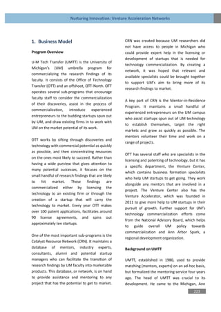 Nurturing Innovation: Venture Acceleration Networks




1. Business Model                                    CRN was created because UM researchers did
                                                     not have access to people in Michigan who
Program Overview                                     could provide expert help in the licensing or
                                                     development of startups that is needed for
U-M Tech Transfer (UMTT) is the University of
                                                     technology commercialization. By creating a
Michigan’s (UM) umbrella program for
                                                     network, it was hoped that relevant and
commercializing the research findings of its
                                                     available specialists could be brought together
faculty. It consists of the Office of Technology
                                                     to support UM’s aim to bring more of its
Transfer (OTT) and an offshoot, OTT-North. OTT
                                                     research findings to market.
operates several sub-programs that encourage
faculty staff to consider the commercialization
                                                     A key part of CRN is the Mentor-in-Residence
of their discoveries, assist in the process of
                                                     Program. It maintains a small handful of
commercialization, introduce experienced
                                                     experienced entrepreneurs on the UM campus
entrepreneurs to the budding startups spun out
                                                     who assist startups spun out of UM technology
by UM, and draw existing firms in to work with
                                                     to establish themselves, target the right
UM on the market potential of its work.
                                                     markets and grow as quickly as possible. The
                                                     mentors volunteer their time and work on a
OTT works by sifting through discoveries and
                                                     range of projects.
technology with commercial potential as quickly
as possible, and then concentrating resources
                                                     OTT has several staff who are specialists in the
on the ones most likely to succeed. Rather than
                                                     licensing and patenting of technology, but it has
having a wide purview that gives attention to
                                                     a specific department, the Venture Center,
many potential successes, it focuses on the
                                                     which contains business formation specialists
small handful of research findings that are likely
                                                     who help UM startups to get going. They work
to    hit market.       These     findings     are
                                                     alongside any mentors that are involved in a
commercialized either by licensing the
                                                     project. The Venture Center also has the
technology to an existing firm or through the
                                                     Venture Accelerator, which was founded in
creation of a startup that will carry the
                                                     2011 to give more help to UM startups in their
technology to market. Every year OTT makes
                                                     pursuit of growth. Further support for UM’s
over 100 patent applications, facilitates around
                                                     technology commercialization efforts come
90 license agreements, and spins out
                                                     from the National Advisory Board, which helps
approximately ten startups.
                                                     to guide overall UM policy towards
                                                     commercialization and Ann Arbor Spark, a
One of the most important sub-programs is the
                                                     regional development organization.
Catalyst Resource Network (CRN). It maintains a
database of mentors, industry experts,               Background on UMTT
consultants, alumni and potential startup
managers who can facilitate the transition of        UMTT, established in 1980, used to provide
research findings by UM faculty into marketable      matching (mentors, experts) on an ad-hoc basis,
products. This database, or network, is on hand      but formalized the mentoring service four years
to provide assistance and mentoring to any           ago. The head of UMTT was crucial to its
project that has the potential to get to market.     development. He came to the Michigan, Ann
                                                                                              223
 