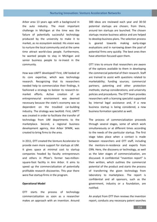 Nurturing Innovation: Venture Acceleration Networks

Arbor area 13 years ago with a background in         300 ideas are reviewed each year and 30-50
the auto industry. The most important                potential startups are chosen; from there,
challenge in Michigan at the time was the            around ten startups are launched. The chosen
failure of potentially successful technology         startups receive business advice and are helped
produced by the university to make it to             to develop business plans. The selection process
market, as no ecosystem existed. His vision was      is geared towards making early-stage
to nurture the local community and at the same       evaluations and in narrowing down the pool of
time attract world-class people. Furthermore,        potential firms very quickly. The best ones then
he wanted people to stay in Michigan and             have attention focused upon them.
senior business people to re-invest in the
community.                                           OTT tries to ensure that researchers are aware
                                                     of the options available to them in developing
How was UMTT developed? First, UM looked at          the commercial potential of their research. Staff
its core expertise, which was technology             are trained to assist with questions related to
research. Recognizing that its researchers           marketability; funding sources; commercial
needed help to commercialize their findings, it      partners; patenting and other protection
fashioned a strategy to bolster its research-to-     methods; startup considerations; and university
market efforts. Active creation of an                policies and procedures. The OTT team provides
entrepreneurial environment was deemed               researchers with a licensing specialist supported
necessary because the state’s economy was so         by internal legal assistance and, if a new
dependent on the troubled car-building               business startup is being considered, a new
industry. The strategy was twofold. First, UMTT      business formation specialist as well.
was created in order to facilitate the transfer of
technology from UM departments to the                The process of commercialization proceeds
marketplace. Second, a regional business             through several stages, some of which work
development agency, Ann Arbor SPARK, was             simultaneously or at different times according
created to bring firms to the area.                  to the needs of the particular startup. The first
                                                     stage takes place when a contact is made
In 2011, OTT created the Venture Accelerator to      between researchers and OTT staff, including
provide even more support for startups at UM.        the mentors-in-residence and experts from
It gives space at minimal cost to startup            CRN. Here, the discovery or technology, as well
companies headed by faculty entrepreneurs            as the later stages of commercialization, are
and others in Pfizer’s former two-million-           discussed. A confidential “invention report” is
square-foot facility in Ann Arbor. It aims to        then written, which outlines the commercial
speed up the commercialization of potentially        potential of the product and starts the process
profitable research discoveries. This year there     of transferring the given technology from
were five startup firms in the program.              laboratory to marketplace. The report is
                                                     confidential and all sponsors, such as the
Operational Model                                    government, industry or a foundation, are
                                                     notified.
OTT starts the process of technology
commercialization as soon as a researcher            An analyst from OTT then reviews the invention
makes an approach with an invention. Around          report, conducts any necessary patent searches

                                                                                              224
 