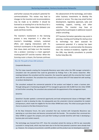 Nurturing Innovation: Venture Acceleration Networks

and further assesses the product’s potential for            the advancement of the technology, and makes
commercialization. This review may lead to                  other business investments to develop the
changes to the invention and recommendations                product or service. This step may entail further
may be made as to whether it should be                      development, regulatory approvals, sales and
licensed to an existing firm or be the focus for a          marketing, support, training, and other
new company. This review takes between one                  activities. The inventor may have an
week and three months.                                      opportunity to participate in additional research
                                                            and/or consulting.
The inventor's involvement in the licensing                 OTT business formation specialists may assist in
process is very important. It is often the                  planning, creating and funding the startup once
inventor's knowledge, contacts, sustained                   its technology has been assessed for
effort, and ongoing interactions with his                   commercial potential. If a startup has been
technical counterparts in the potential licensee            created in order to commercialize the discovery
that closes deals and helps turn the invention              then the mentors-in-residence, together with
into a product. Licensing is a team approach                the CRN, may identify consultants to provide
involving both OTT and the inventor. When the               further help (Box 16).
licensing route is chosen, the licensee continues

Box 16: The path of two UM ventures

  Compendia Bioscience

  The first steps towards creating the Compendia Bioscience were taken when the CRN manager contacted a
  consultant over the potential that could be generated by findings from a life science researcher. After
  meetings between the consultant and the researcher, the researcher agreed with the university that it would
  work with the consultant. The consultant thus entered into a contract with OTT that tasked him with working
  on product development.

  The consultant analyzed the commercial potential of the product and helped to create a business plan.
  Through taking part in fundraising alongside OTT he managed to generate USD 25,000 from Ann Arbor SPARK
  to fund further consulting. The consultant also assisted with the appointment of the management team.

  GeneVivo

  GeneVivo’s founder spotted a commercial opportunity and took entrepreneurial classes at Michigan’s MBA
  program in order to develop his idea. He subsequently won the university’s internal competition for student
  entrepreneurs, which made him eligible for the Ann Arbor SPARK boot camp. This initial success gave him the
  chance to present at the New Enterprise Forum.

  At the New Enterprise Forum, the same consultant that was involved with Compendia Bioscience was
  operating on a pro-bono basis and became connected with the founder. The consultant then convinced Ann
  Arbor SPARK to support the company and used their funding to provide GeneVivo with help in developing a
  business plan and market research.

  The technology was licensed from OTT. Once the consultant joined the startup as CEO he was reasonably
  successful in raising funds, which may have been due to the fact that potential customers were already lined
  up. However, the company encountered a scientific problem and the product was not developed as planned.
                                                                                                        225
 