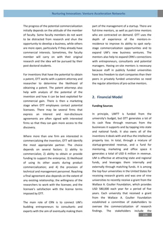 Nurturing Innovation: Venture Acceleration Networks


The progress of the potential commercialization     part of the management of a startup. There are
initially depends on the attitude of the member     full-time mentors, as well as part-time mentors
of faculty. Some faculty members do not want        who are contracted on demand. OTT uses the
to be distracted from research and shun the         depth of experience of the mentors-in-
opportunity to develop a business, while others     residence to improve its ability to spot early-
are more open, particularly if they already have    stage commercialization opportunities and to
commercial interests. Sometimes, the faculty        expand UM’s new business ventures. The
member will carry on with their original            mentors also help to expand CRN’s connections
research and the idea will be pursued by their      with entrepreneurs, consultants and potential
post doctoral students.                             managers. Having on-site mentors is necessary
                                                    because staff in publicly funded universities
For inventions that have the potential to obtain    have less freedom to start companies than their
a patent, OTT works with a patent attorney and      peers in privately funded universities so need
researcher to determine the likelihood of           the regular attentions of pro-active mentors.
obtaining a patent. The patent attorneys also
help with analysis of the potential of the
invention and how it can be best exploited for      2. Financial Model
commercial gain. There is then a marketing
stage when OTT employees contact potential          Funding Sources
licensees. There may be several firms that
express an interest and non-disclosure              In principle, UMTT is funded from the
agreements are often signed with interested         university’s budget, but OTT generates a lot of
firms so that they can gain more access to the      its cash flow through revenues from the
discovery.                                          businesses it supports and by tapping into state
                                                    and national funds. It also owns all of the
Where more than one firm are interested in          inventions it deals with and thus the intellectual
commercializing the invention, OTT will identify    property too. In total, through a mixture of
the most appropriate partner. The choice            startup-generated revenue, and a fund for
depends on several factors: 1) ability to           mentoring, marketing and office space it
commercialize; 2) ability to obtain or provide      generates a total of USD 6 million in revenue.
funding to support the enterprise; 3) likelihood    UM is effective at attracting state and regional
of using its other assets during product            funds, and leverages them internally and
commercialization; and 4) the provision of          externally through matching funds. It is among
technical and management personnel. Reaching        the top four universities in the United States for
a final agreement also depends on the extent of     receiving research grants and was one of nine
any existing relationship; the willingness of the   universities to recently receive a grant from the
researchers to work with the licensee; and the      Wallace A. Coulter Foundation, which provides
licensee’s satisfaction with the license terms      USD 580,000 each year for a period of five
imposed by OTT.                                     years. Each university that received a grant
                                                    from the Wallace A. Coulter Foundation
The main role of CRN is to connect UM’s             established a committee of stakeholders to
budding entrepreneurs to consultants and            oversee the commercialization of research
experts with the aim of eventually making them      findings. The stakeholders include the
                                                                                               226
 