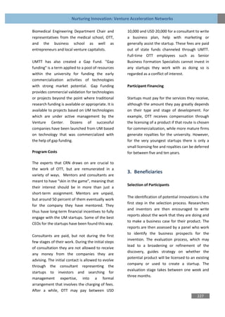 Nurturing Innovation: Venture Acceleration Networks

Biomedical Engineering Department Chair and           10,000 and USD 20,000 for a consultant to write
representatives from the medical school, OTT,         a business plan, help with marketing or
and the business school as well as                    generally assist the startup. These fees are paid
entrepreneurs and local venture capitalists.          out of state funds channeled through UMTT.
                                                      Full-time OTT employees such as Senior
UMTT has also created a Gap Fund. "Gap                Business Formation Specialists cannot invest in
funding" is a term applied to a pool of resources     any startups they work with as doing so is
within the university for funding the early           regarded as a conflict of interest.
commercialization activities of technologies
with strong market potential. Gap Funding             Participant Financing
provides commercial validation for technologies
or projects beyond the point where traditional        Startups must pay for the services they receive,
research funding is available or appropriate. It is   although the amount they pay greatly depends
available to projects based on UM technologies        on their type and stage of development. For
which are under active management by the              example, OTT receives compensation through
Venture Center.        Dozens of successful           the licensing of a product if that route is chosen
companies have been launched from UM based            for commercialization, while more mature firms
on technology that was commercialized with            generate royalties for the university. However,
the help of gap funding.                              for the very youngest startups there is only a
                                                      small licensing fee and royalties can be deferred
Program Costs                                         for between five and ten years.

The experts that CRN draws on are crucial to
the work of OTT, but are remunerated in a
                                                      3. Beneficiaries
variety of ways. Mentors and consultants are
meant to have “skin in the game”, meaning that
                                                      Selection of Participants
their interest should be in more than just a
short-term assignment. Mentors are unpaid,
                                                      The identification of potential innovations is the
but around 50 percent of them eventually work
                                                      first step in the selection process. Researchers
for the company they have mentored. They
                                                      and inventors are then encouraged to write
thus have long-term financial incentives to fully
                                                      reports about the work that they are doing and
engage with the UM startups. Some of the best
                                                      to make a business case for their product. The
CEOs for the startups have been found this way.
                                                      reports are then assessed by a panel who work
                                                      to identify the business prospects for the
Consultants are paid, but not during the first
                                                      invention. The evaluation process, which may
few stages of their work. During the initial steps
                                                      lead to a broadening or refinement of the
of consultation they are not allowed to receive
                                                      discovery, guides strategy on whether the
any money from the companies they are
                                                      potential product will be licensed to an existing
advising. The initial contact is allowed to evolve
                                                      company or used to create a startup. The
through the consultant representing the
                                                      evaluation stage takes between one week and
startups to investors and searching for
                                                      three months.
management expertise, into a formal
arrangement that involves the charging of fees.
After a while, OTT may pay between USD
                                                                                                227
 